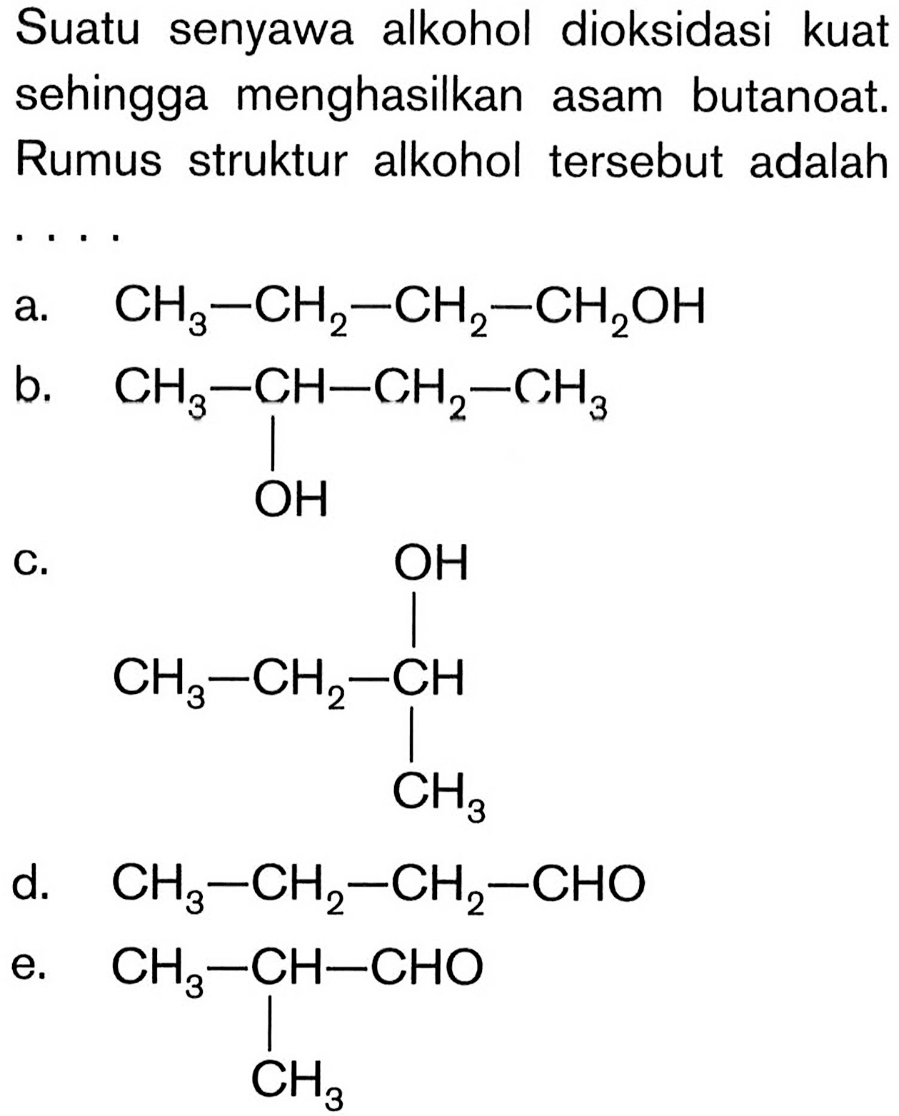 Suatu senyawa alkohol dioksidasi kuat sehingga menghasilkan asam butanoat. Rumus struktur alkohol tersebut adalah
a.   CH_(3)-CH_(2)-CH_(2)-CH_(2) OH 
b.
CCC(C)O
C.
CCC(C)O
d.  CH_(3)-CH_(2)-CH_(2)-CHO 
e.
CC(C)C=O