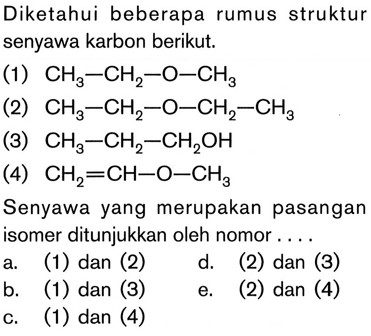 Diketahui beberapa rumus struktur senyawa karbon berikut.
(1)  CH3-CH2-O-CH3 
(2)  CH3-CH2-O-CH2-CH3 
(3)  CH3-CH2-CH2 OH 
(4)  CH2=CH-O-CH3 
Senyawa yang merupakan pasangan isomer ditunjukkan oleh nomor....
a. (1) dan (2)    d. (2) dan (3)
b. (1) dan (3)
e. (2) dan (4)
c. (1) dan (4)