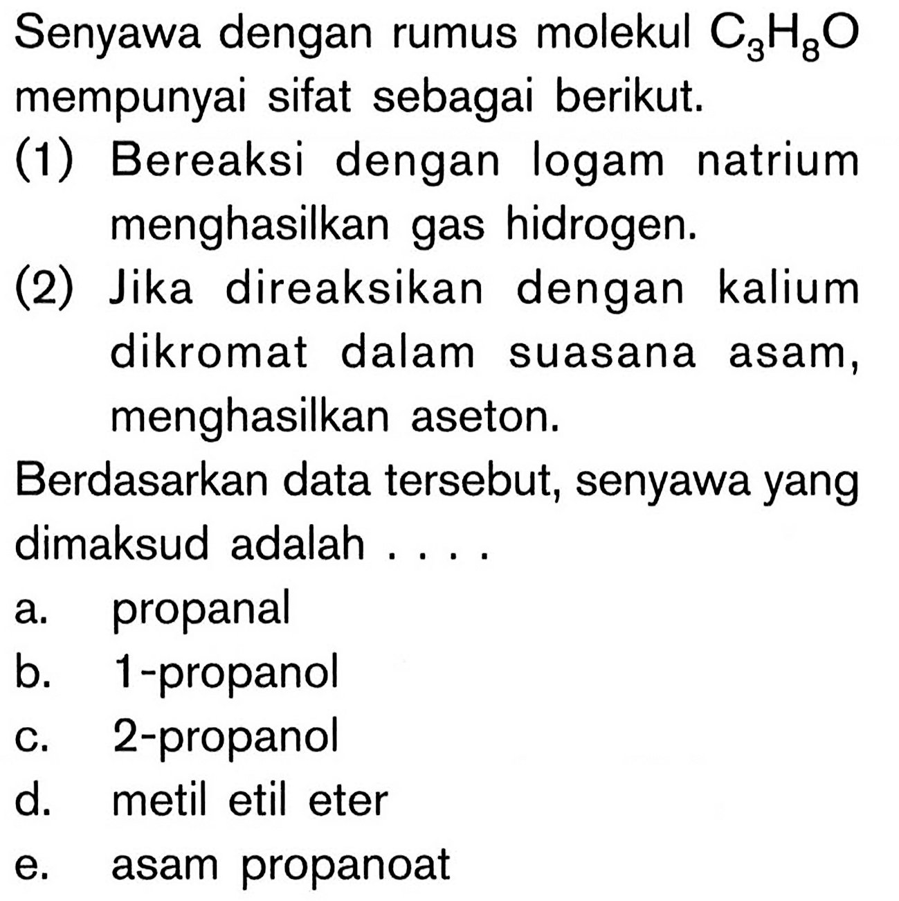 Senyawa dengan rumus molekul C3H8O mempunyai sifat sebagai berikut. 
(1) Bereaksi dengan logam natrium menghasilkan gas hidrogen. 
(2) Jika direaksikan dengan kalium dikromat dalam suasana asam, menghasilkan aseton. 
Berdasarkan data tersebut, senyawa yang dimaksud adalah 
a. propanal 
b. 1-propanol 
c. 2-propanol 
d. metil etil eter 
e. asam propanoat