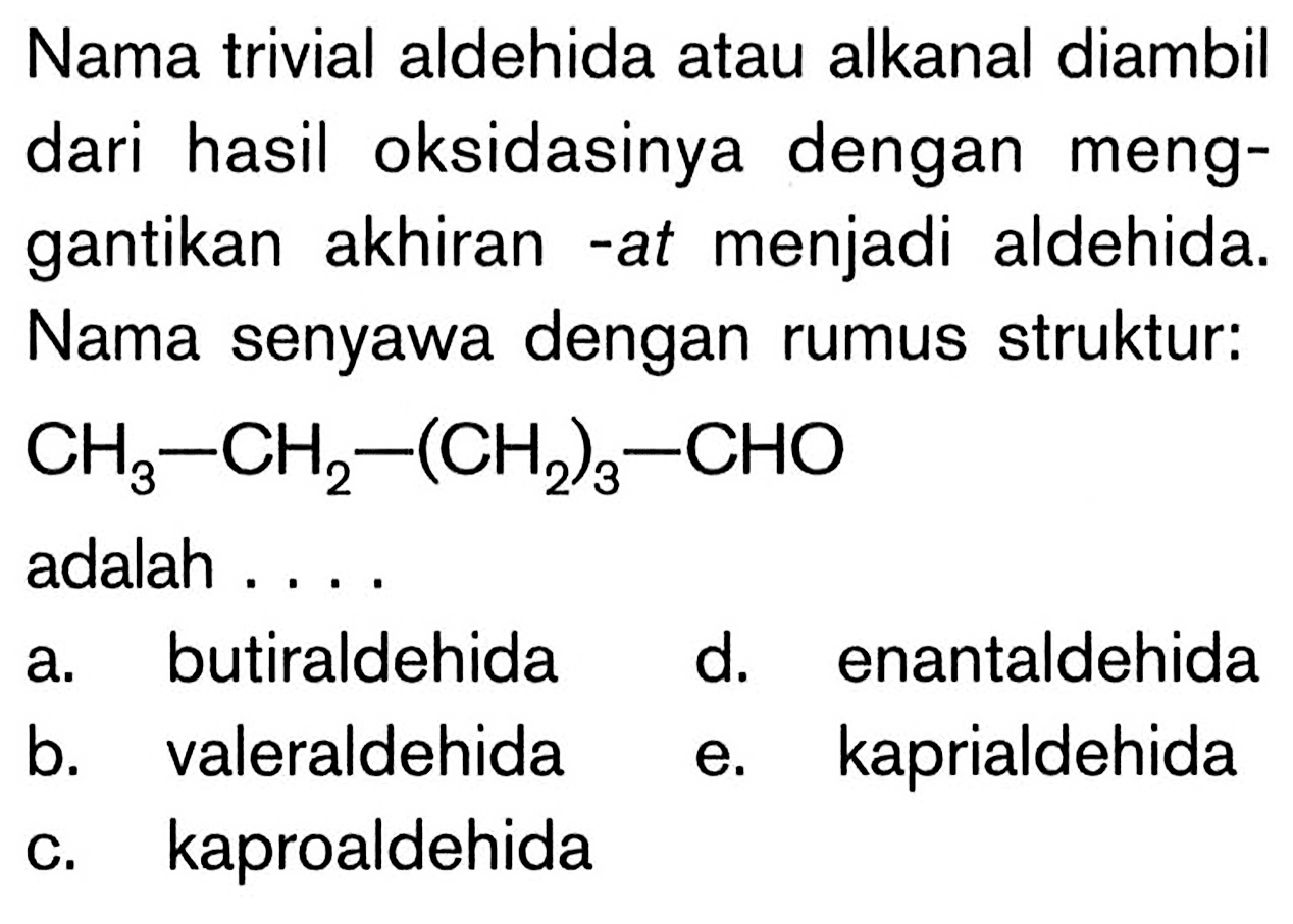 Nama trivial aldehida atau alkanal diambil dari hasil oksidasinya dengan menggantikan akhiran -at menjadi aldehida. Nama senyawa dengan rumus struktur:

CH3-CH2-(CH2)3-CHO

adalah ...
