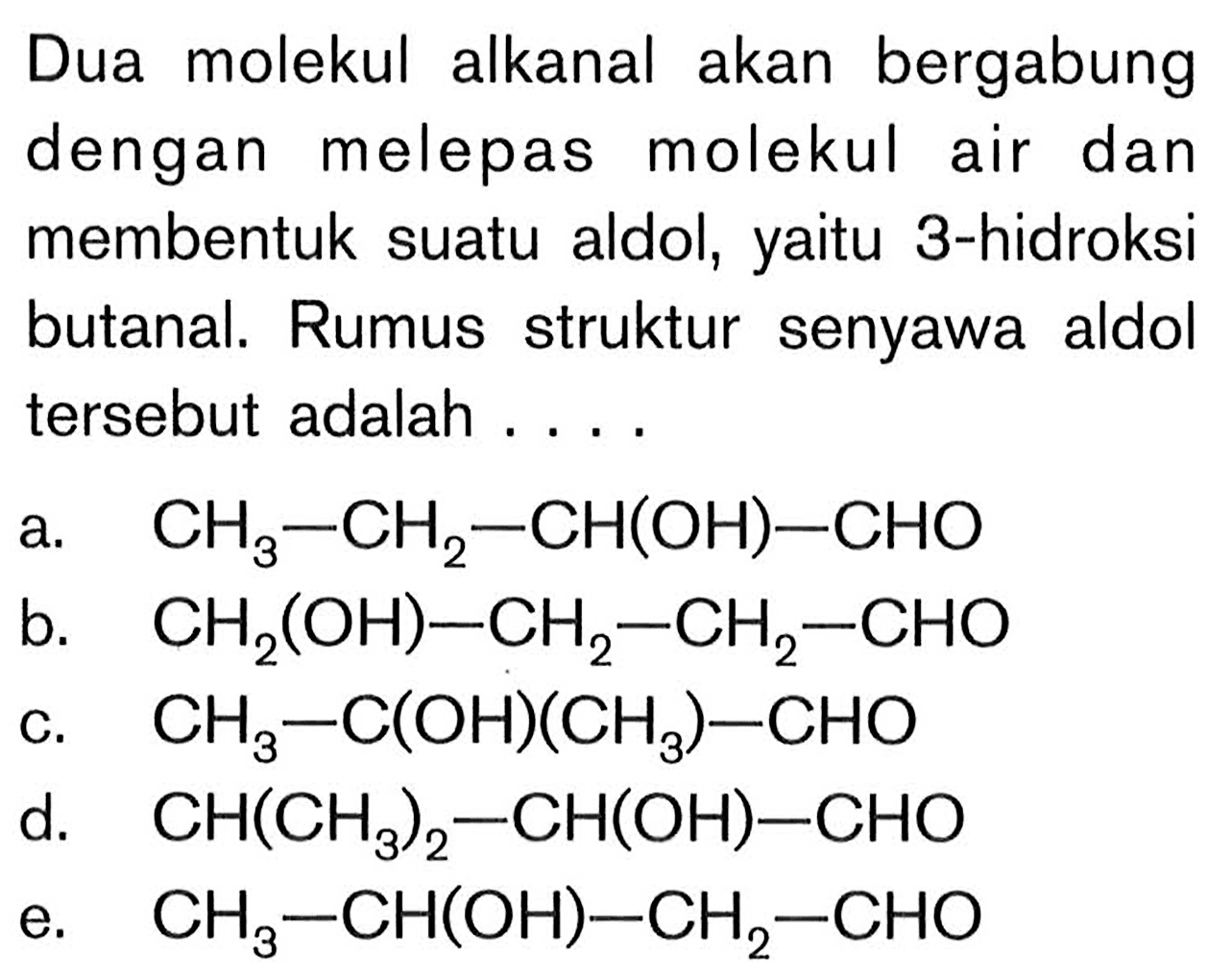 Dua molekul alkanal akan bergabung dengan melepas molekul air dan membentuk suatu aldol, yaitu 3-hidroksi butanal. Rumus struktur senyawa aldol tersebut adalah ....
