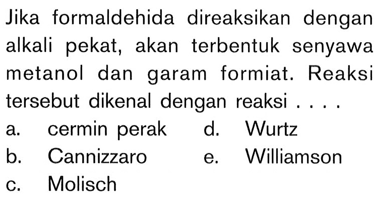 Jika formaldehida direaksikan dengan alkali pekat, akan terbentuk senyawa metanol dan garam formiat. Reaksi tersebut dikenal dengan reaksi ....
