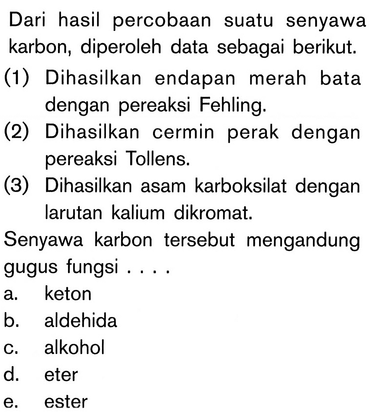 Dari hasil percobaan suatu senyawa karbon, diperoleh data sebagai berikut. 
(1) Dihasilkan endapan merah bata dengan pereaksi Fehling. 
(2) Dihasilkan cermin perak dengan pereaksi Tollens. 
(3) Dihasilkan asam karboksilat dengan larutan kalium dikromat. 
Senyawa karbon tersebut mengandung gugus fungsi 
a. keton
b. aldehida 
c. alkohol 
d. eter 
e. ester