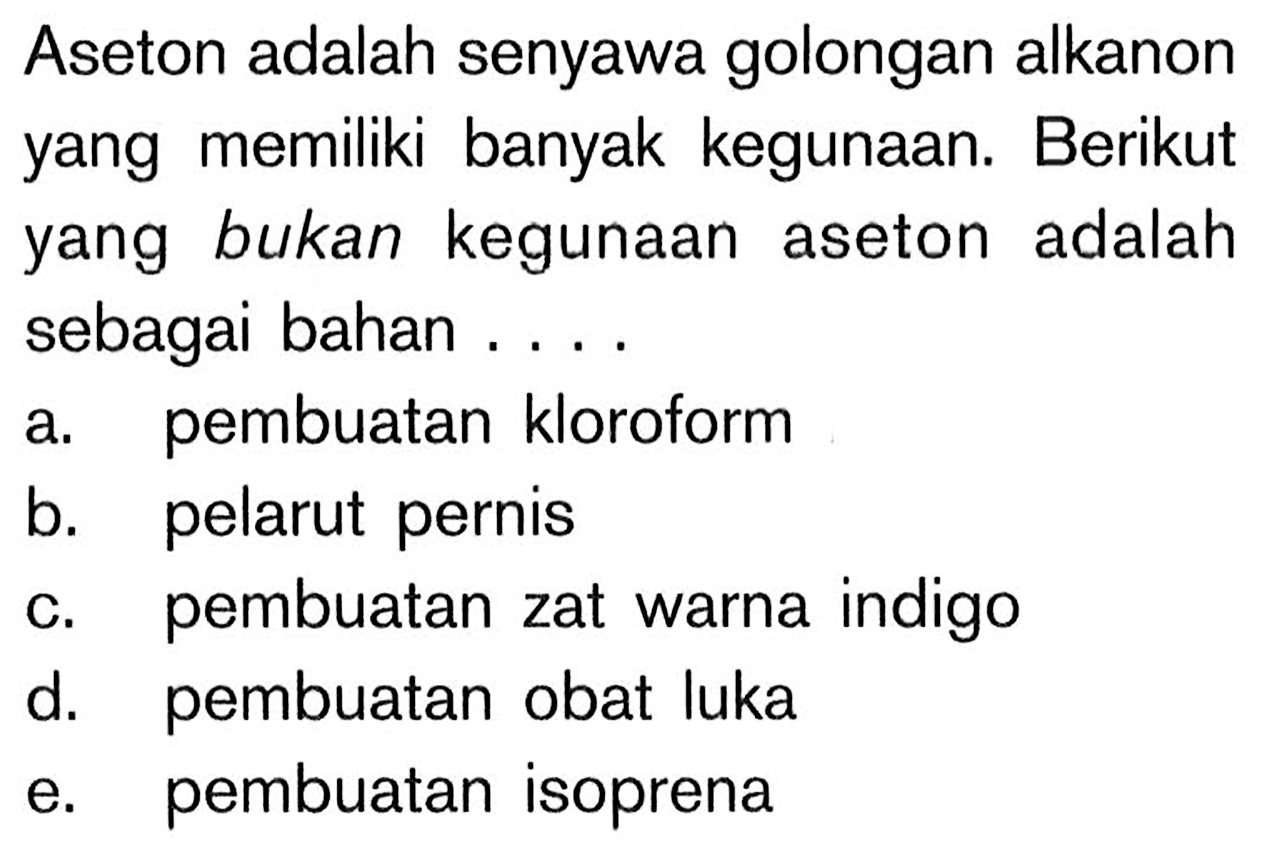 Aseton adalah senyawa golongan alkanon yang memiliki banyak kegunaan. Berikut yang bukan kegunaan aseton adalah sebagai bahan ....
a. pembuatan kloroform
b. pelarut pernis
c. pembuatan zat warna indigo
d. pembuatan obat luka
e. pembuatan isoprena