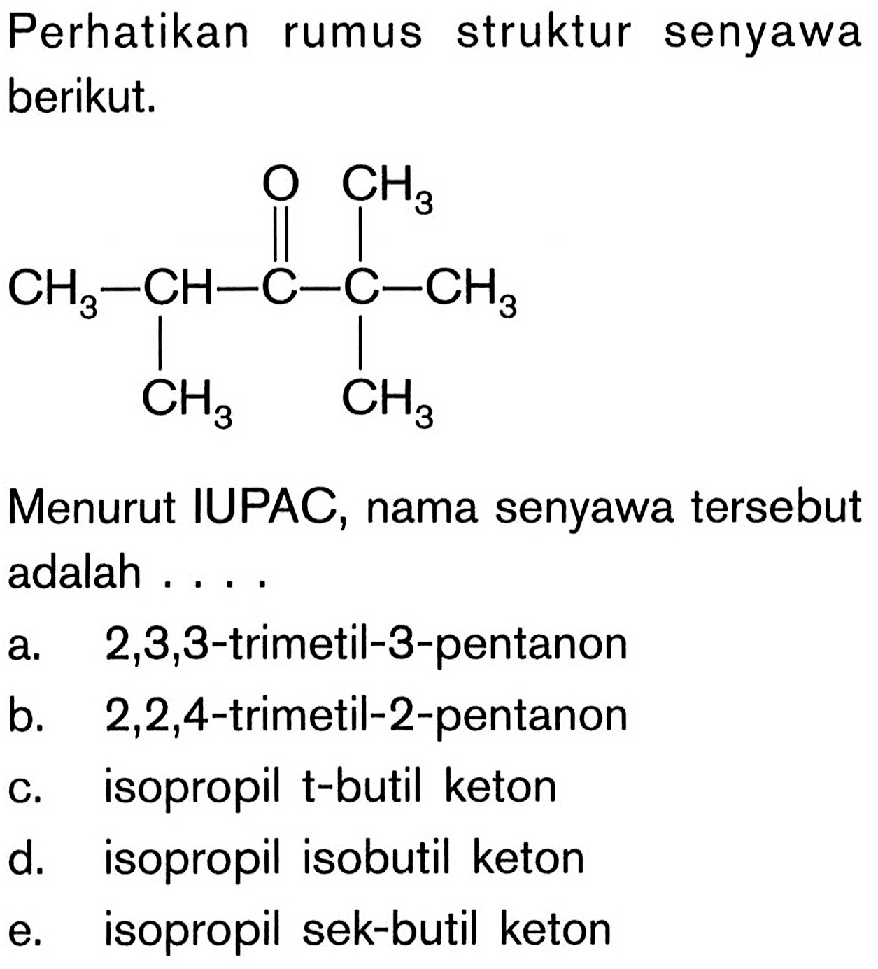 Perhatikan struktur rumus senyawa berikut. CH3-CH-C-C-CH3 O CH3 CH3 CH3 Menurut IUPAC, nama senyawa tersebut adalah a. 2,3,3-trimetil-3-pentanon b. 2,2,4-trimetil-2-pentanon c. isopropil t-butil keton d. isopropil isobutil keton e. isopropil sek-butil keton