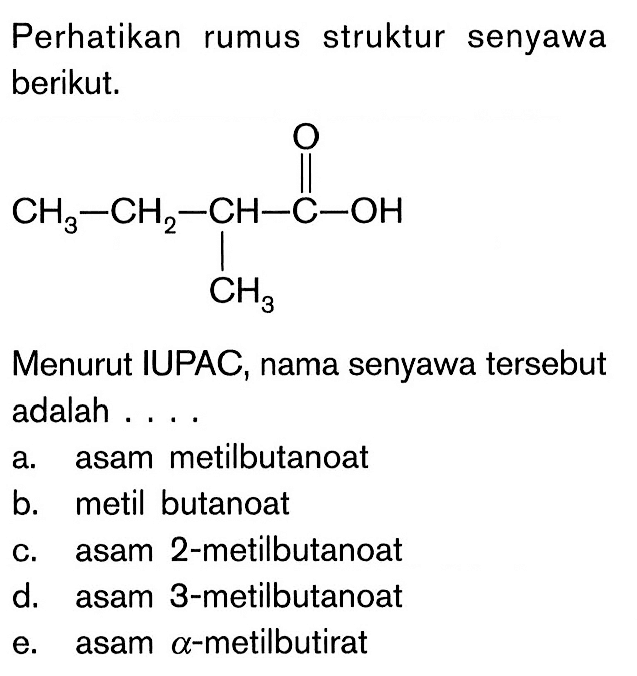 Perhatikan struktur rumus senyawa berikut. CH3-CH2-CH-C-OH O CH3 Menurut IUPAC, nama senyawa tersebut adalah a. asam metilbutanoat b. metil butanoat c. asam 2-metilbutanoat d. asam 3-metilbutanoat e. asam alpha-metilbutirat