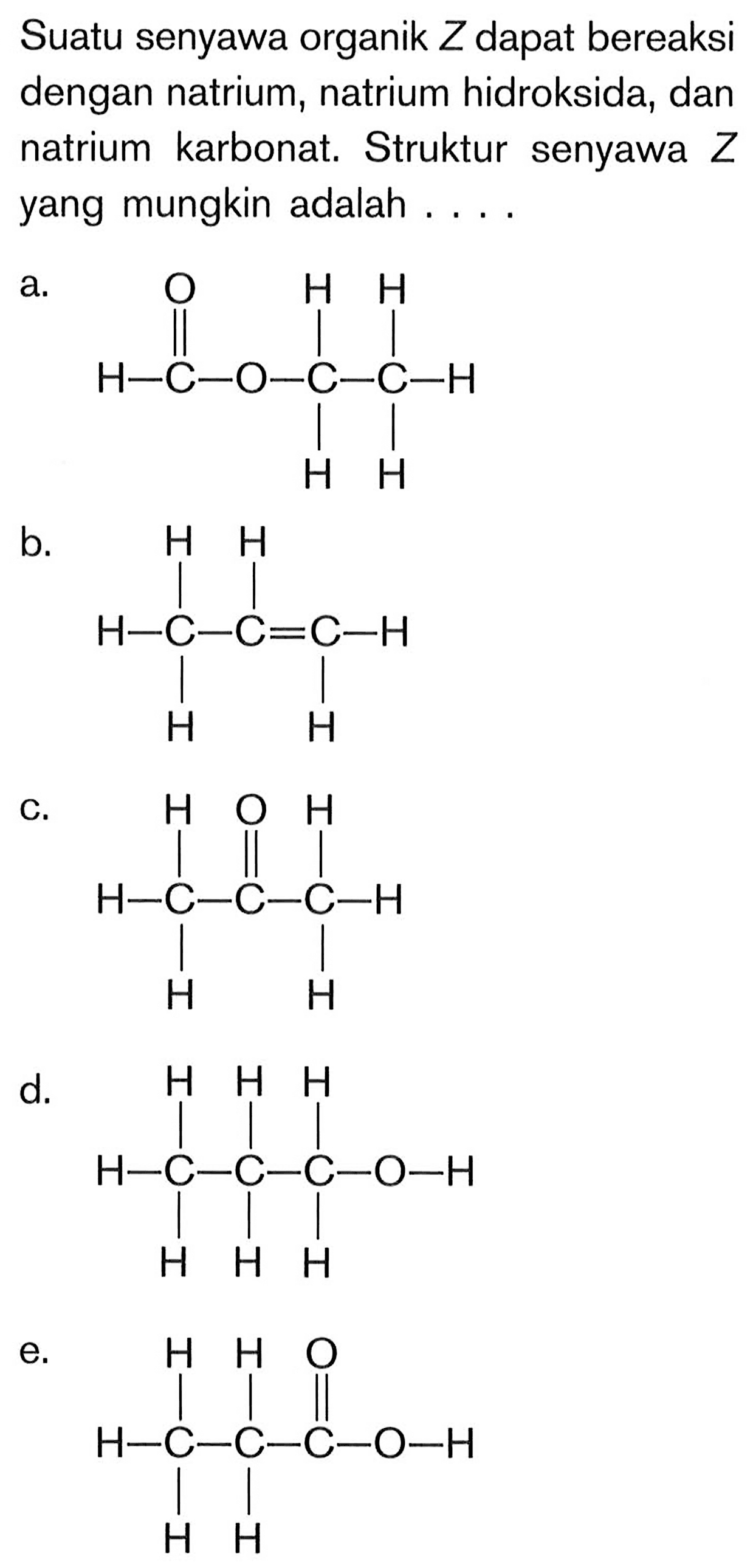 Suatu senyawa organik Z dapat bereaksi dengan natrium, natrium hidroksida, dan natrium karbonat. Struktur senyawa Z yang mungkin adalah ....
a.  H - C - O - C - C O H H H H b. H - C - C = C - H H H H H c. H - C - C - C - H H H O H H d. H - C - C - C - O - H H H H H H H e. H - C - C - C - O - H H H O H H 