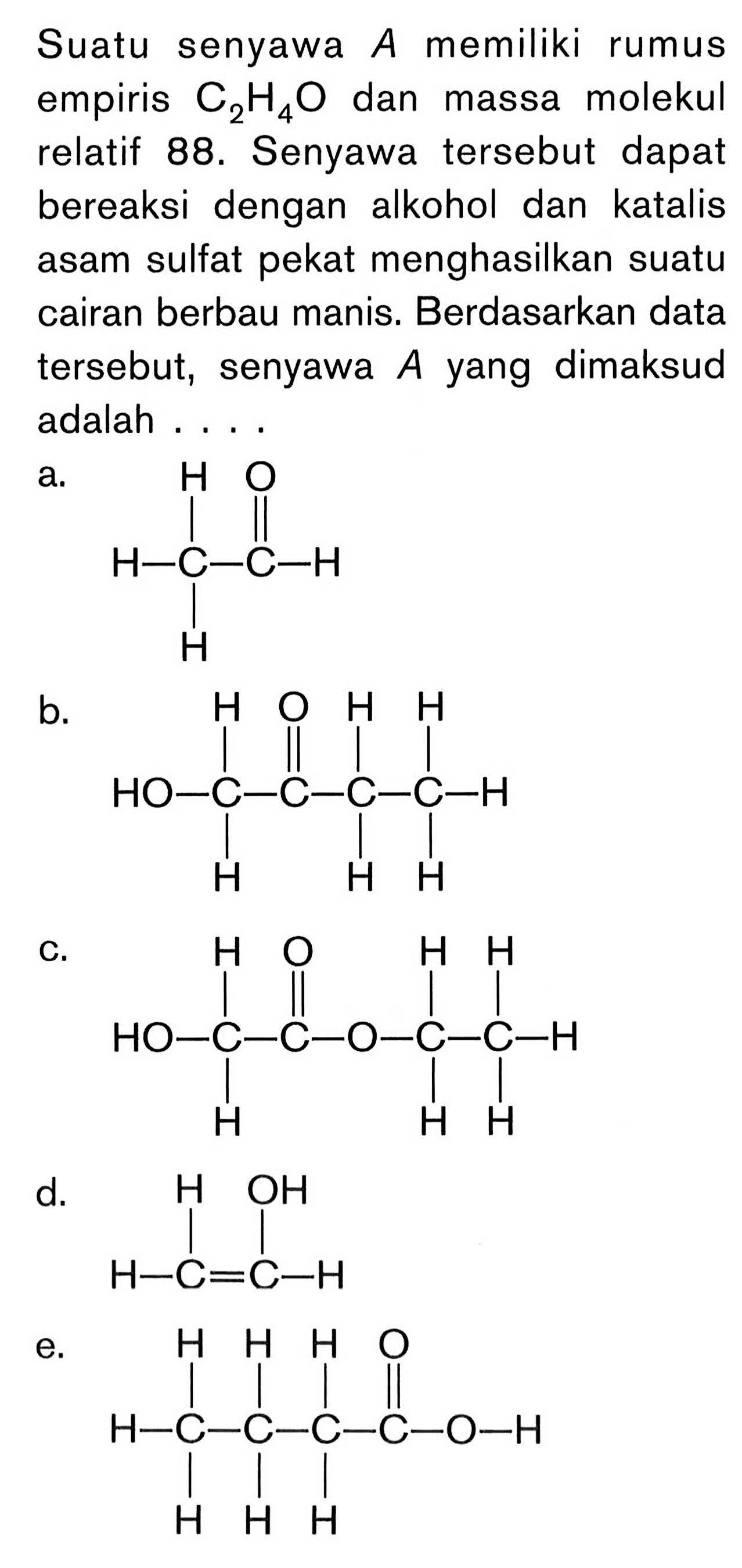 Suatu senyawa A memiliki rumus empiris C_(2) H_(4) O dan massa molekul relatif 88. Senyawa tersebut dapat bereaksi dengan alkohol dan katalis asam sulfat pekat menghasilkan suatu cairan berbau manis. Berdasarkan data tersebut, senyawa A yang dimaksud adalah ...
a. H - C - C - H H H O b. OH - C - C - C - C - H H H O H H H H c. OH - C - C - O - C - C - H H H O H H H H d. H - C = C - H H OH e. H - C - C - C - C - O - H H H H H H H O 