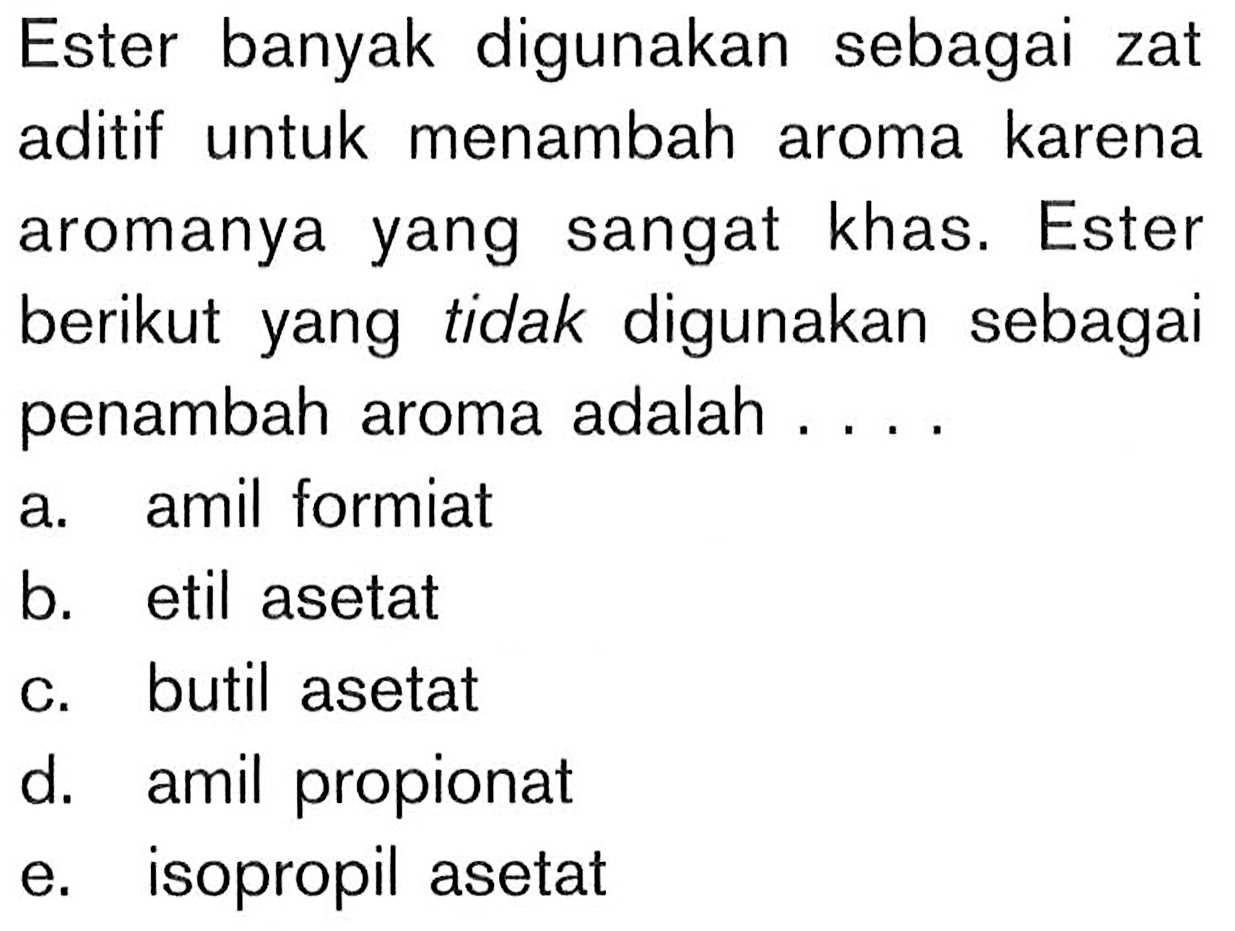 Ester banyak digunakan sebagai zat aditif untuk menambah aroma karena aromanya yang sangat khas. Ester berikut yang tidak digunakan sebagai penambah aroma adalah ....
a. amil formiat
b. etil asetat
c. butil asetat
d. amil propionat
e. isopropil asetat