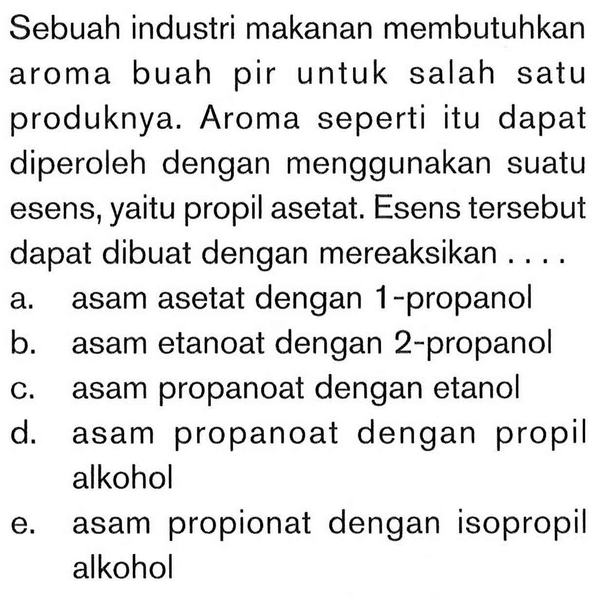 Sebuah industri makanan membutuhkan aroma buah pir untuk salah satu produknya. Aroma seperti itu dapat diperoleh dengan menggunakan suatu esens, yaitu propil asetat. Esens tersebut dapat dibuat dengan mereaksikan ....
a. asam asetat dengan 1-propanol
b. asam etanoat dengan 2-propanol
c. asam propanoat dengan etanol
d. asam propanoat dengan propil alkohol
e. asam propionat dengan isopropil alkohol