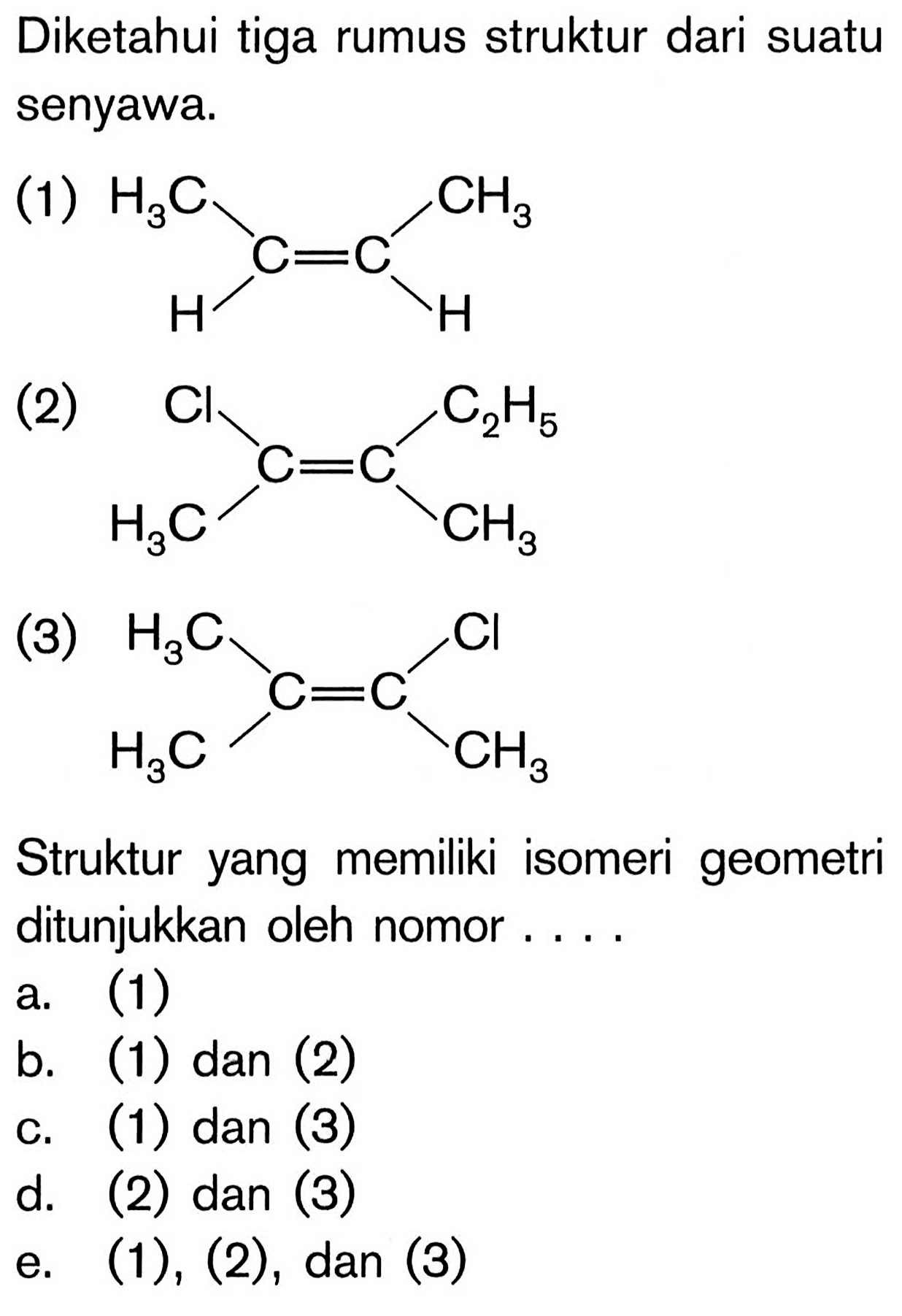 Diketahui tiga rumus struktur dari suatu senyawa.
(1)
H2C C = C CH3 H H
(2)
Cl C=C C2H5 H2C CH3
(3)
H2C C C Cl
H2C CH3
Struktur yang memiliki isomeri geometri ditunjukkan oleh nomor ....
a. (1)
b. (1) dan (2)
c. (1) dan (3)
d. (2) dan (3)
e. (1), (2), dan (3)