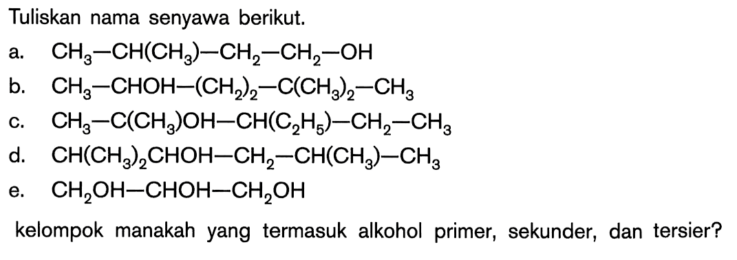 Tuliskan nama senyawa berikut. 
a. CH3-CH(CH3)-CH2-CH2-OH 
b. CH3-CHOH-(CH2)2-C(CH3)2-CH3 
c. CH3-C(CH3)OH-CH(C2H5)-CH2-CH3 
d. CH(CH3)2CHOH-CH2-CH(CH3)-CH3 
e. CH2OH-CHOH-CH2OH 
kelompok manakah yang termasuk alkohol primer, sekunder, dan tersier?