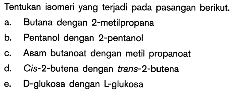 Tentukan isomeri yang terjadi pada pasangan berikut. a. Butana dengan 2-metilpropana b. Pentanol dengan 2-pentanol c. Asam butanoat dengan metil propanoat d. Cis-2-butena dengan trans-2-butena 0e. D-glukosa dengan L~glukosa