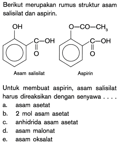 Berikut merupakan rumus struktur asam salisilat dan aspirin.
-OH - C - OH O Asam salisilat - O - CO - CH3 - C - OH O Aspirin
Untuk membuat aspirin, asam salisilat harus direaksikan dengan senyawa ....
a. asam asetat
b. 2 mol asam asetat
c. anhidrida asam asetat
d. asam malonat
e. asam oksalat