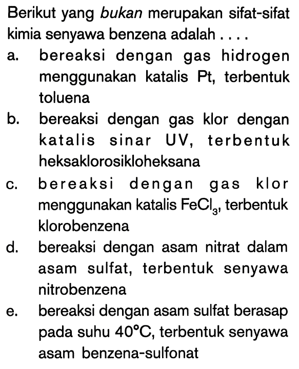 Berikut yang bukan merupakan sifat-sifat kimia senyawa benzena adalah ....
a. bereaksi dengan gas hidrogen menggunakan katalis  Pt , terbentuk toluena
b. bereaksi dengan gas klor dengan katalis sinar UV, terbentuk heksaklorosikloheksana
c. bereaksi dengan gas klor menggunakan katalis  FeCl3 , terbentuk klorobenzena
d. bereaksi dengan asam nitrat dalam asam sulfat, terbentuk senyawa nitrobenzena
e. bereaksi dengan asam sulfat berasap pada suhu  40 C , terbentuk senyawa asam benzena-sulfonat