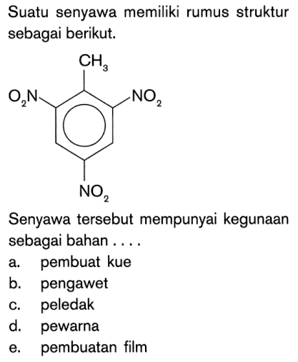 Suatu senyawa memiliki rumus struktur sebagai berikut. 
CH3 O2N NO2 NO2 
Senyawa tersebut mempunyai kegunaan sebagai bahan 
a. pembuat kue 
b. pengawet 
c. peledak 
d. pewarna 
e. pembuatan film