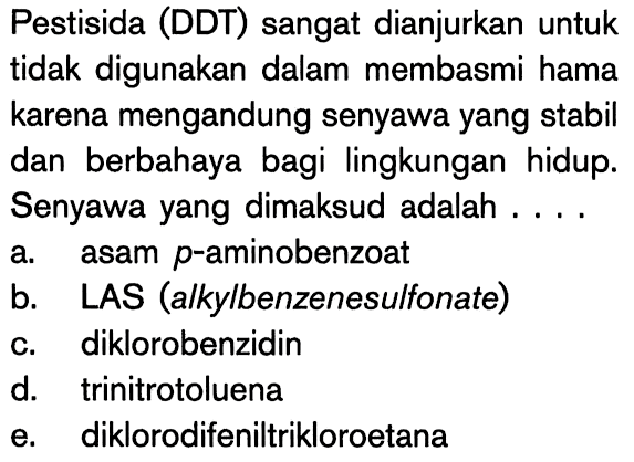 Pestisida (DDT) sangat dianjurkan untuk tidak digunakan dalam membasmi hama karena mengandung senyawa yang stabil dan berbahaya bagi lingkungan hidup. Senyawa yang dimaksud adalah ....
a. asam p-aminobenzoat
b. LAS (alkylbenzenesulfonate)
c. diklorobenzidin
d. trinitrotoluena
e. diklorodifeniltrikloroetana