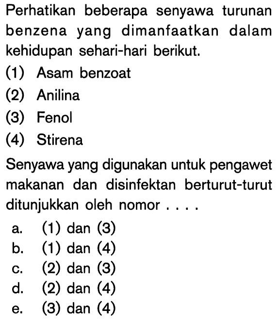 Perhatikan beberapa senyawa turunan benzena yang dimanfaatkan dalam kehidupan sehari-hari berikut. (1) Asam benzoat (2) Anilina (3) Fenol (4) Stirena. Senyawa yang digunakan untuk pengawet makanan dan disinfektan berturut-turut ditunjukkan oleh nomor a. (1) dan (3) b. (1) dan (4) c. (2) dan (3) d. (2) dan (4) e. (3) dan (4)