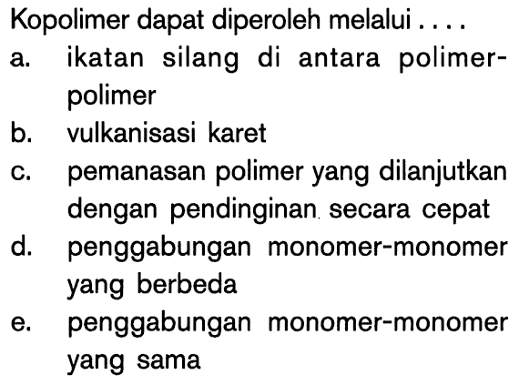 Kopolimer dapat diperoleh melalui ....
a. ikatan silang di antara polimerpolimer
b. vulkanisasi karet
c. pemanasan polimer yang dilanjutkan dengan pendinginan secara cepat
d. penggabungan monomer-monomer yang berbeda
e. penggabungan monomer-monomer yang sama