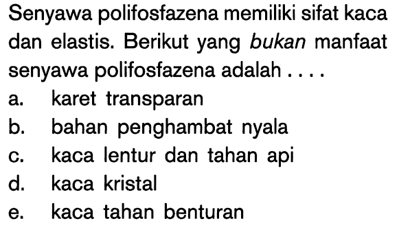 Senyawa polifosfazena memiliki sifat kaca dan elastis. Berikut yang bukan manfaat senyawa polifosfazena adalah ....
a. karet transparan
b. bahan penghambat nyala
c. kaca lentur dan tahan api
d. kaca kristal
e. kaca tahan benturan