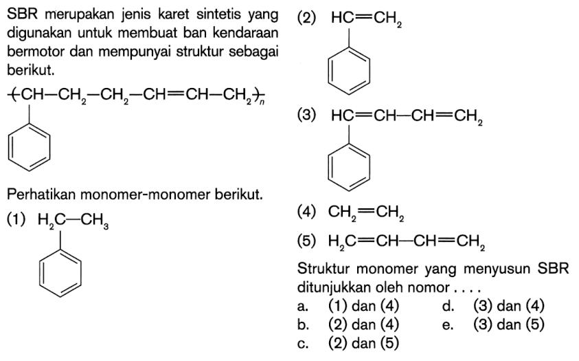 SBR merupakan jenis karet sintetis yang digunakan untuk membuat ban kendaraan bermotor dan mempunyai struktur sebagai berikut. 
-( CH - CH2 - CH2 - CH = CH - CH2 )-n (cincin benzena) 
Perhatikan monomer-monomer berikut. 
(1) H2C - CH3 (cincin benzena) 
(2) HC = CH2 (cincin benzena) 
(3) HC = CH - CH = CH2 (cincin benzena) 
(4) CH2 = CH2 
(5) H2C = CH - CH = CH2 
Struktur monomer yang menyusun SBR ditunjukkan oleh nomor ....