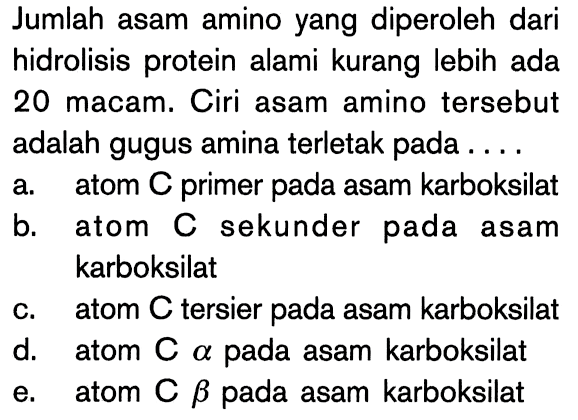 Jumlah asam amino yang diperoleh dari hidrolisis protein alami kurang lebih ada 20 macam. Ciri asam amino tersebut adalah gugus amina terletak pada ....
a. atom C primer pada asam karboksilat
b. atom C sekunder pada asam karboksilat
c. atom C tersier pada asam karboksilat
d. atom C alpha pada asam karboksilat
e. atom C beta pada asam karboksilat