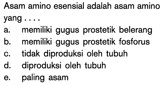 Asam amino esensial adalah asam amino yang ....
a. memiliki gugus prostetik belerang
b. memiliki gugus prostetik fosforus
c. tidak diproduksi oleh tubuh
d. diproduksi oleh tubuh
e. paling asam