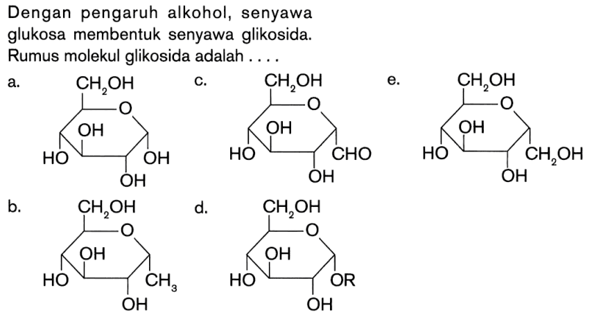 Dengan pengaruh alkohol, senyawa
glukosa membentuk senyawa glikosida.
Rumus molekul glikosida adalah ....
a. CH2OH O OH OH OH c. CH2OH O CHO OH OH OH e. CH2OH O CH2OH OH OH OH b. CH2OH O CH3 OH OH OH d. CH2OH O OR OH OH OH 
