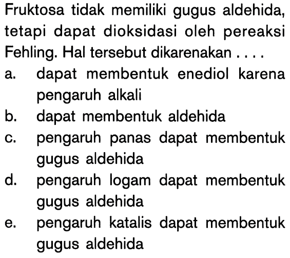 Fruktosa tidak memiliki gugus aldehida, tetapi dapat dioksidasi oleh pereaksi Fehling. Hal tersebut dikarenakan ....
a. dapat membentuk enediol karena pengaruh alkali
b. dapat membentuk aldehida
c. pengaruh panas dapat membentuk gugus aldehida
d. pengaruh logam dapat membentuk gugus aldehida
e. pengaruh katalis dapat membentuk gugus aldehida