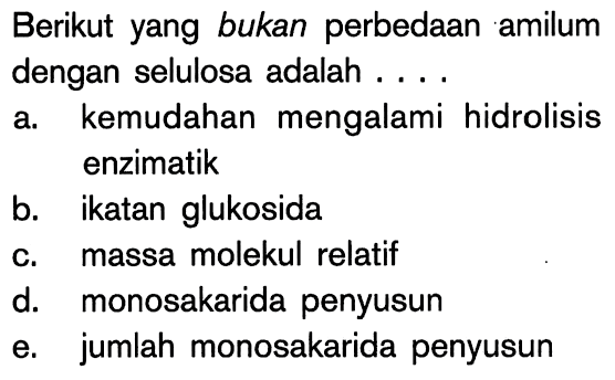 Berikut yang bukan perbedaan amilum dengan selulosa adalah ....
a. kemudahan mengalami hidrolisis enzimatik
b. ikatan glukosida
c. massa molekul relatif
d. monosakarida penyusun
e. jumlah monosakarida penyusun