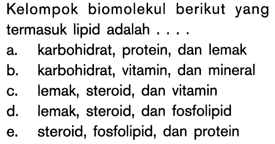 Kelompok biomolekul berikut yang termasuk lipid adalah ....
a. karbohidrat, protein, dan lemak
b. karbohidrat, vitamin, dan mineral
c. lemak, steroid, dan vitamin
d. lemak, steroid, dan fosfolipid
e. steroid, fosfolipid, dan protein