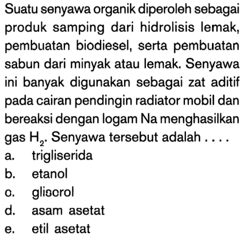 Suatu senyawa organik diperoleh sebagai produk samping dari hidrolisis lemak, pembuatan biodiesel, serta pembuatan sabun dari minyak atau lemak. Senyawa ini banyak digunakan sebagai zat aditif pada cairan pendingin radiator mobil dan bereaksi dengan logam Na menghasilkan gas  H2. Senyawa tersebut adalah ....
