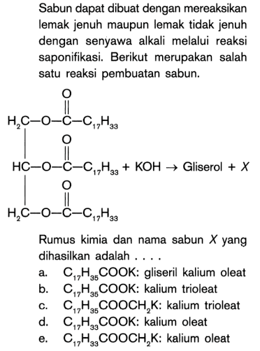 Sabun dapat dibuat dengan mereaksikan lemak jenuh maupun lemak tidak jenuh dengan senyawa alkali melalui reaksi saponifikasi. Berikut merupakan salah satu reaksi pembuatan sabun. C17H33 - C - O - CH2 - CH - CH2 - O - C - C17H33 O - O - C - C17H33 O + KOH - > Gliserol + X
Rumus kimia dan nama sabun X yang dihasilkan adalah ....
