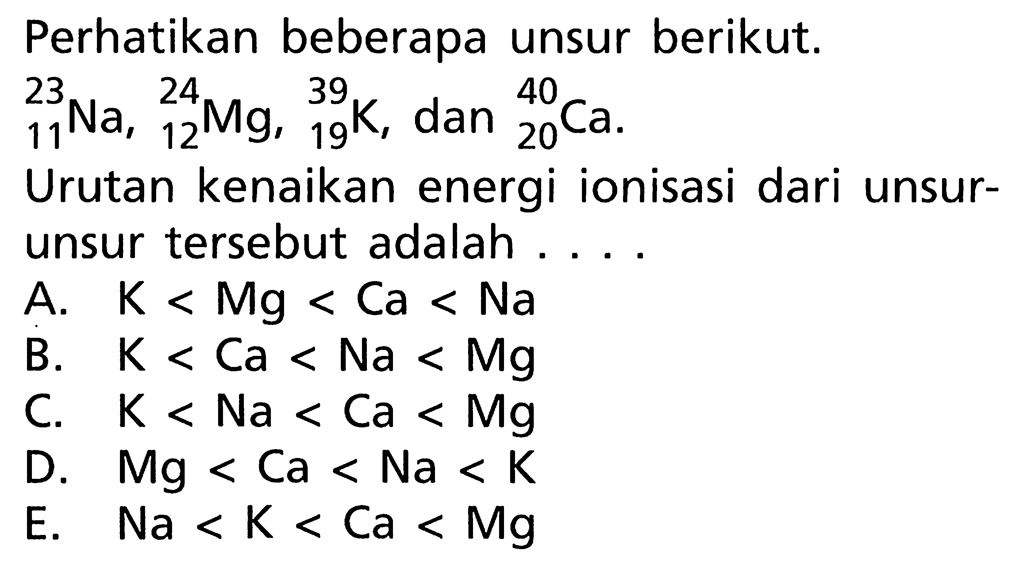 Perhatikan beberapa unsur berikut. 23 11 Na, 24 12 Mg, 39 19 K, dan 40 20 Ca. Urutan kenaikan energi ionisasi dari unsur-unsur tersebut adalah ...