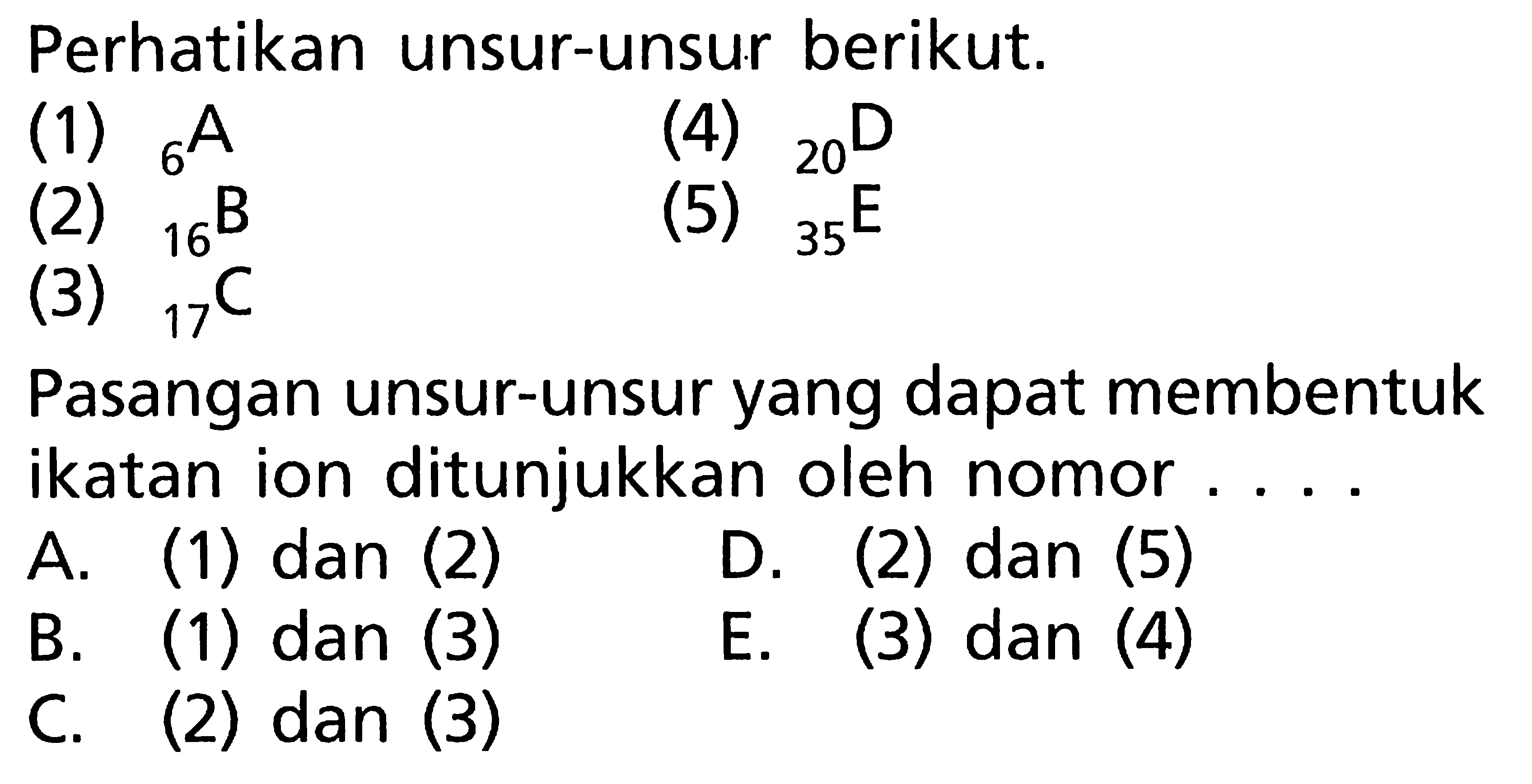 Perhatikan unsur-unsur berikut. (1) 6A (4) 20D (2) 16B (5) 35E (3) 17C Pasangan unsur-unsur yang dapat membentuk ikatan ion ditunjukkan oleh nomor ....