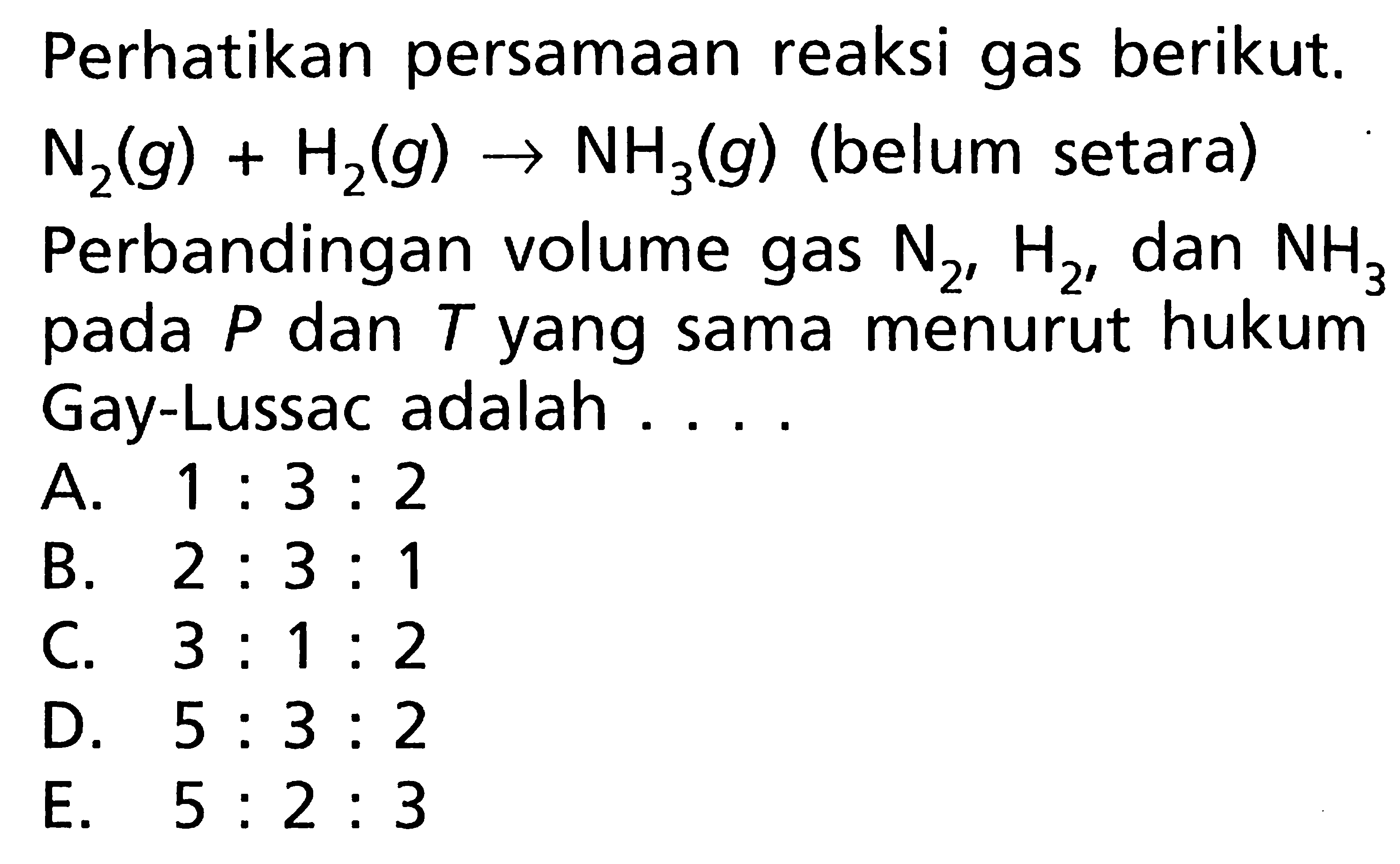 Perhatikan persamaan reaksi gas berikut.  N2(g)+H2(g) -> NH3(g)  (belum setara) Perbandingan volume gas  N2, H2 , dan  NH3  pada  P  dan  T  yang sama menurut hukum Gay-Lussac adalah ....A.  1: 3: 2 B.  2: 3: 1 C.  3: 1: 2 D.  5: 3: 2 E.  5: 2: 3 