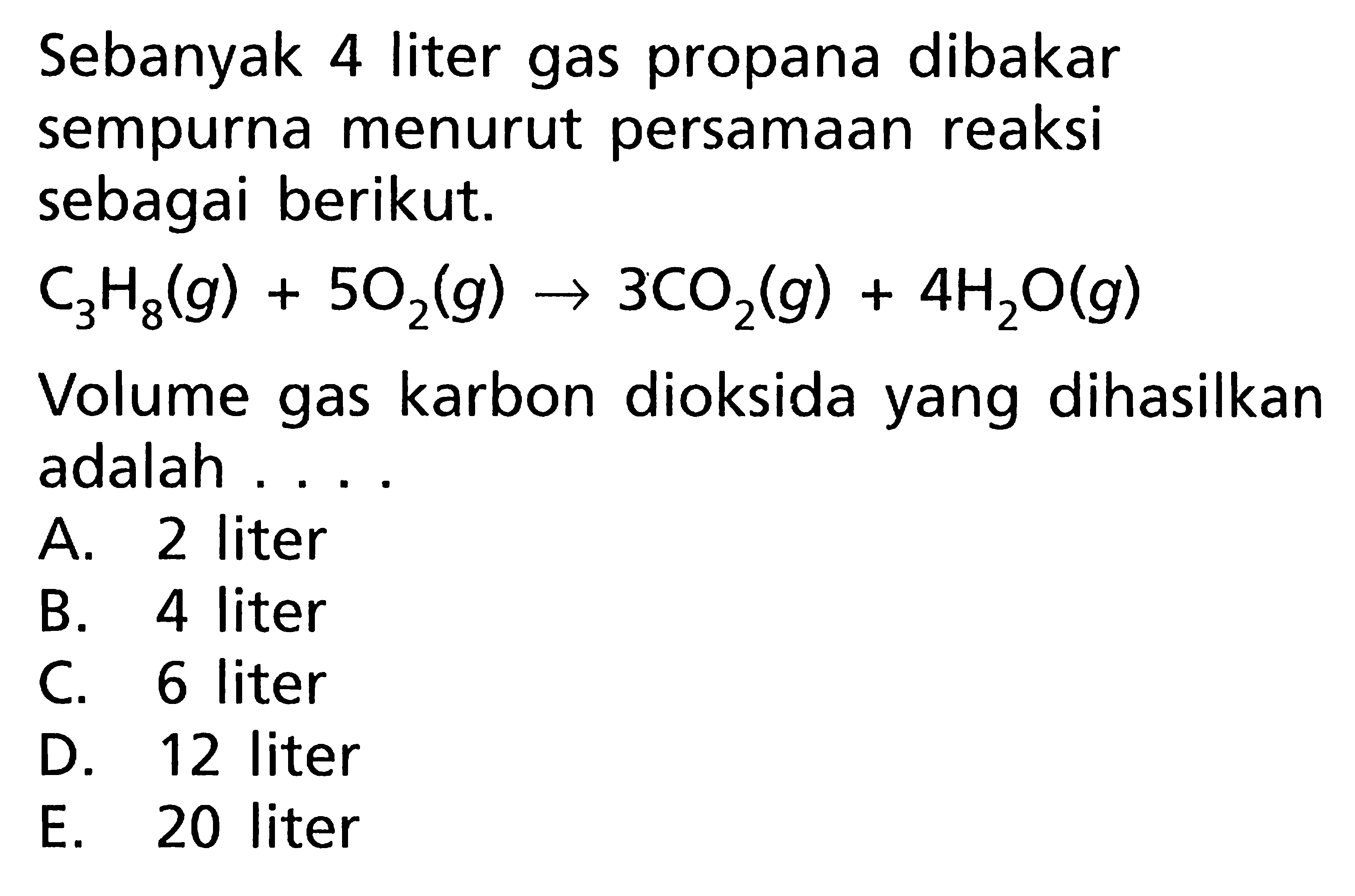 Sebanyak 4 liter gas propana dibakar sempurna menurut persamaan reaksi sebagai berikut. C3H8(g)+5O2(g)->3CO2(g)+4H2O(g) Volume gas karbon dioksida yang dihasilkan adalah....