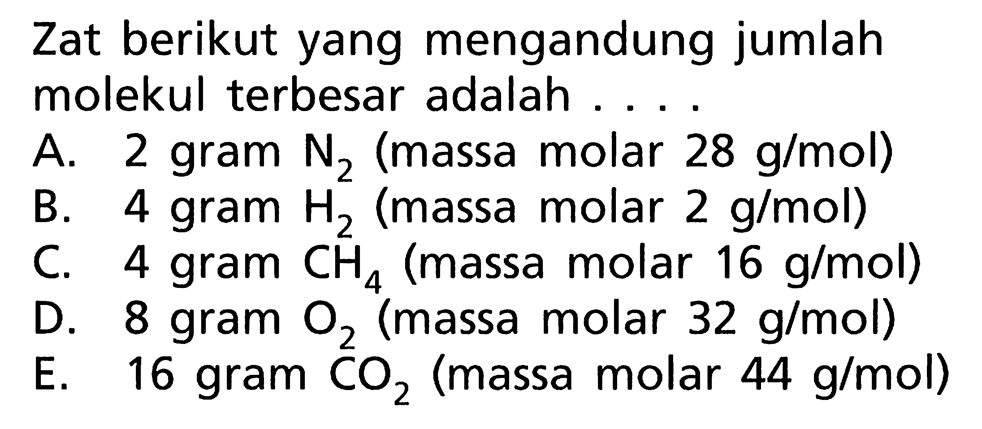 Zat berikut yang mengandung jumlah molekul terbesar adalah. 
A. 2 gram N2 (massa molar 28 g/mol) 
B. 4 gram H2 (massa molar 2 g/mol) 
C. 4 gram CH4 (massa molar 16 g/mol) 
D. 8 gram O2 (massa molar 32 g/mol) 
E. 16 gram CO2 (massa molar 44 g/mol) 