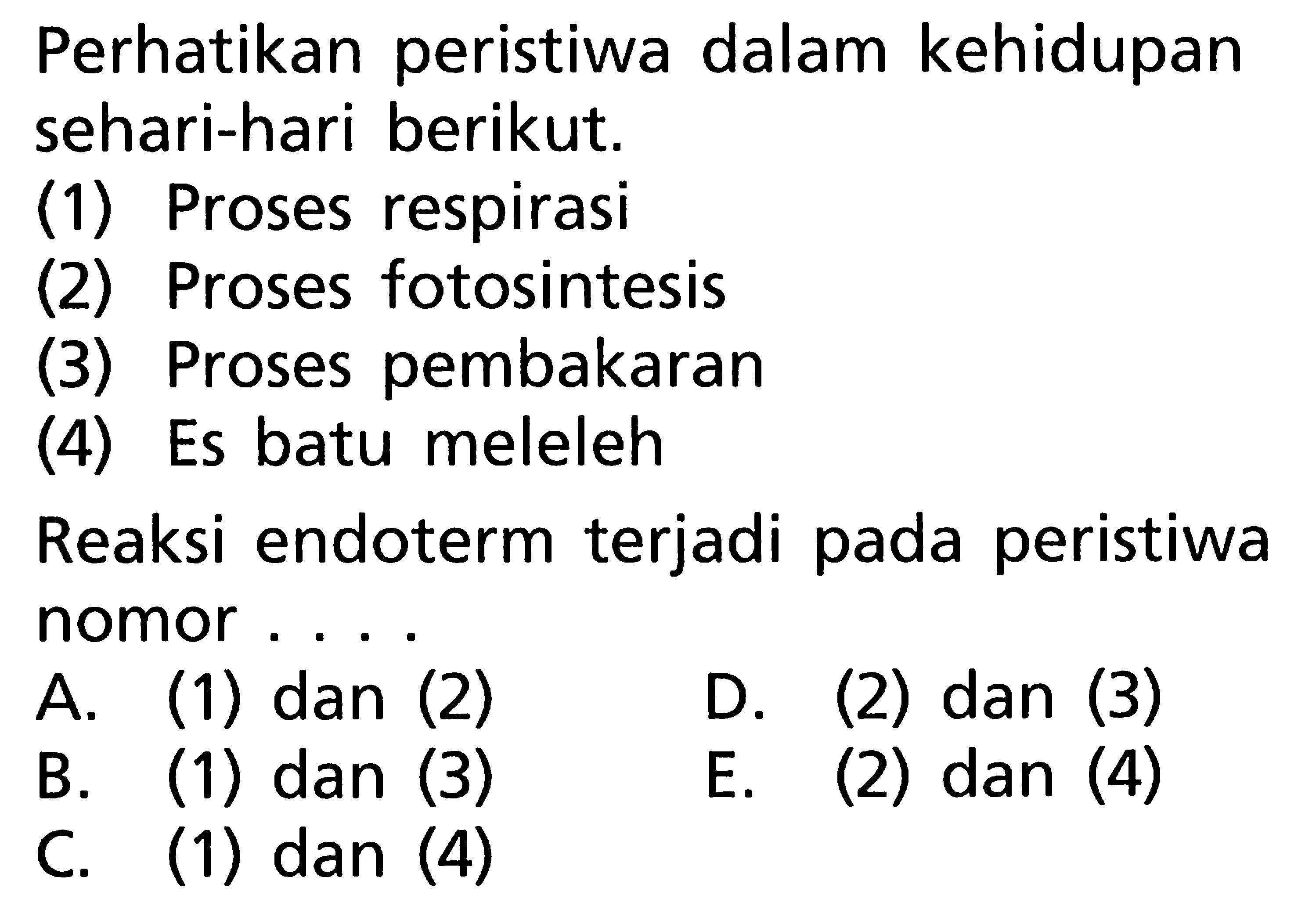 Perhatikan peristiwa dalam kehidupan sehari-hari berikut. 
(1) Proses respirasi 
(2) Proses fotosintesis 
(3) Proses pembakaran 
(4) Es batu meleleh 
Reaksi endoterm terjadi pada peristiwa nomor 
A. (1) dan (2) D. (2) dan (3) B. (1) dan (3) E. (2) dan (4) C. (1) dan (4) 