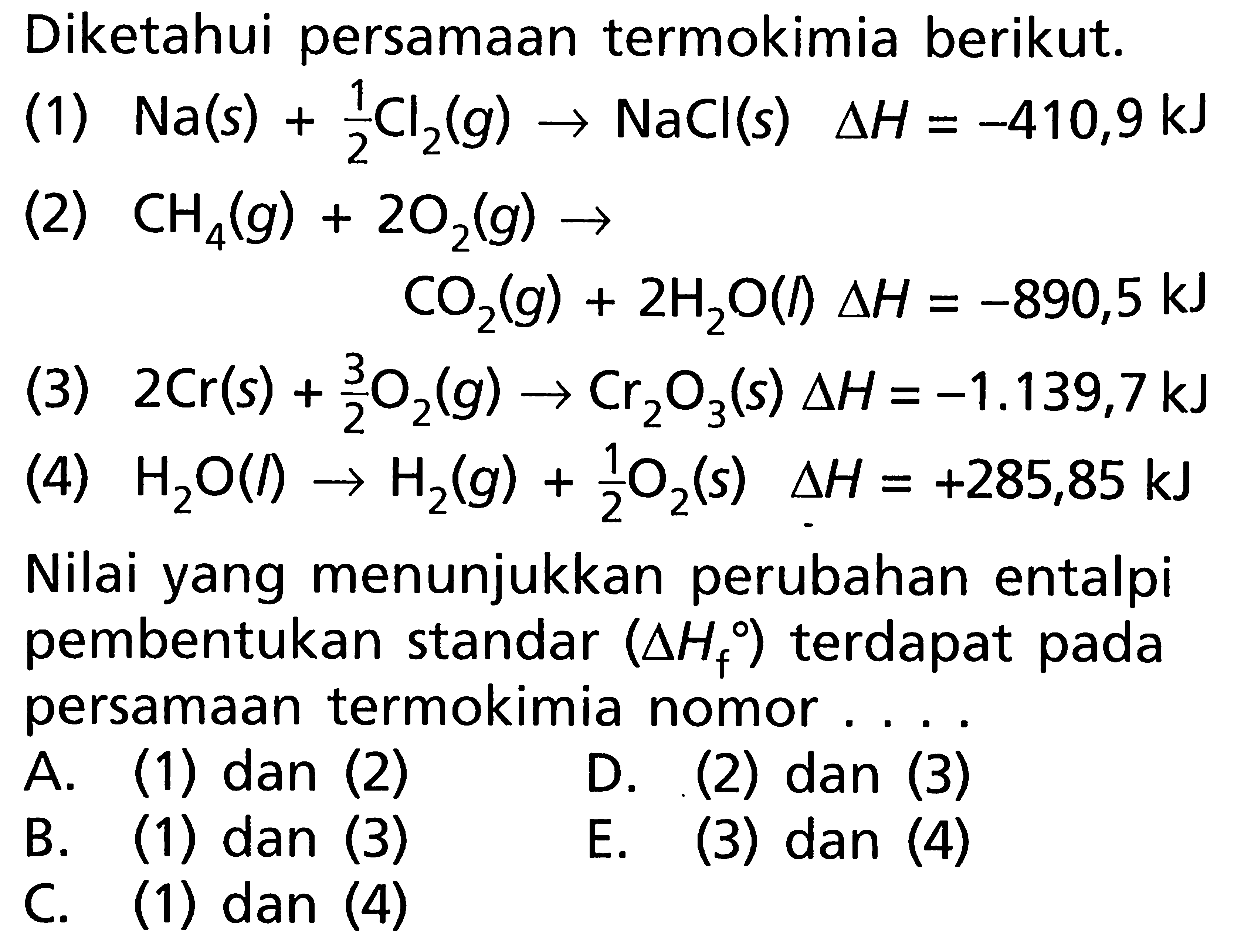 Diketahui persamaan termokimia berikut. (1) Na(s) + 1/2 Cl2(g) -> NaCl(s) delta H = -410,9 kJ (2) CH4(g) + 2O2(g) -> CO2(g) + 2H2O(l) delta H = -890,5 kJ (3) 2Cr(s) + 3/2 O2(g) -> Cr2O3(s) delta H = -1.139,7 kJ (4) H2O(l) -> H2(g) + 1/2 O2(s) delta H = +285,85 kJ Nilai yang menunjukkan perubahan entalpi pembentukan standar (delta Hf) terdapat pada persamaan termokimia nomor . . . .