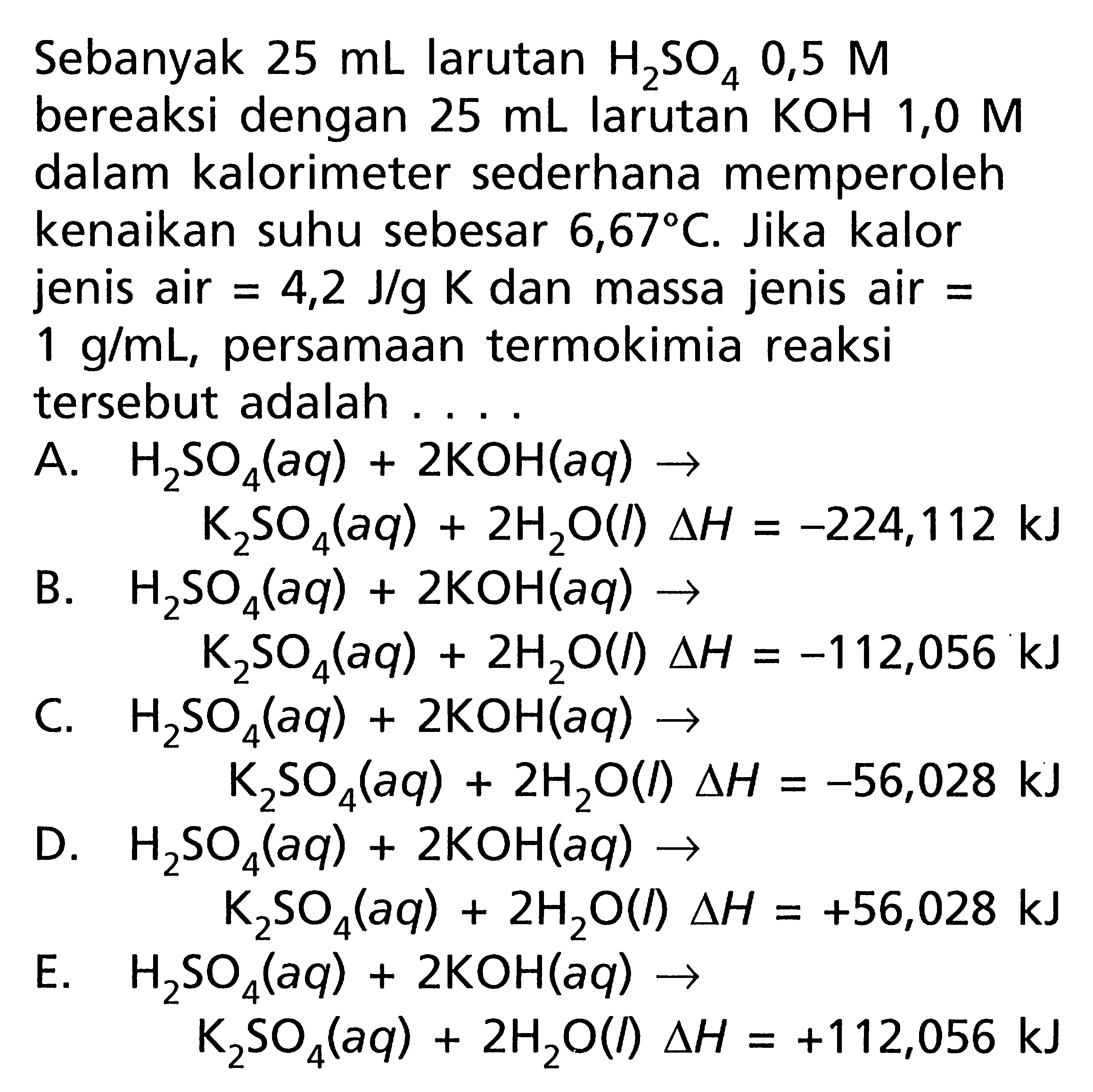 Sebanyak 25 mL larutan H2SO4 0,5 M bereaksi dengan 25 mL larutan KOH 1,0 M dalam kalorimeter sederhana memperoleh kenaikan suhu sebesar 6,67 C. Jika kalor jenis air = 4,2 J/g K  dan massa jenis air = 1 g/mL, persamaan termokimia reaksi tersebut adalah ....
A.  H2SO4 (aq) + 2 KOH (aq) ->  K2SO4 (aq) + 2 H2O (l) delta H = -224,112 kJ 
B.  H2SO4 (aq) + 2 KOH (aq) ->  K2SO4 (aq) + 2 H2O (l) delta H = -112,056 kJ 
C.  H2SO4 (aq) + 2 KOH (aq) ->   K2SO4 (aq) + 2 H2O (I) delta H = -56,028 kJ 
D.  H2SO4 (aq) + 2 KOH (aq) ->   K2SO4 (aq) + 2 H2O (I) delta H = +56,028 kJ 
E.  H2SO4 (aq) + 2 KOH (aq) ->   K2SO4 (aq) + 2 H2O (l) delta H = +112,056 kJ 