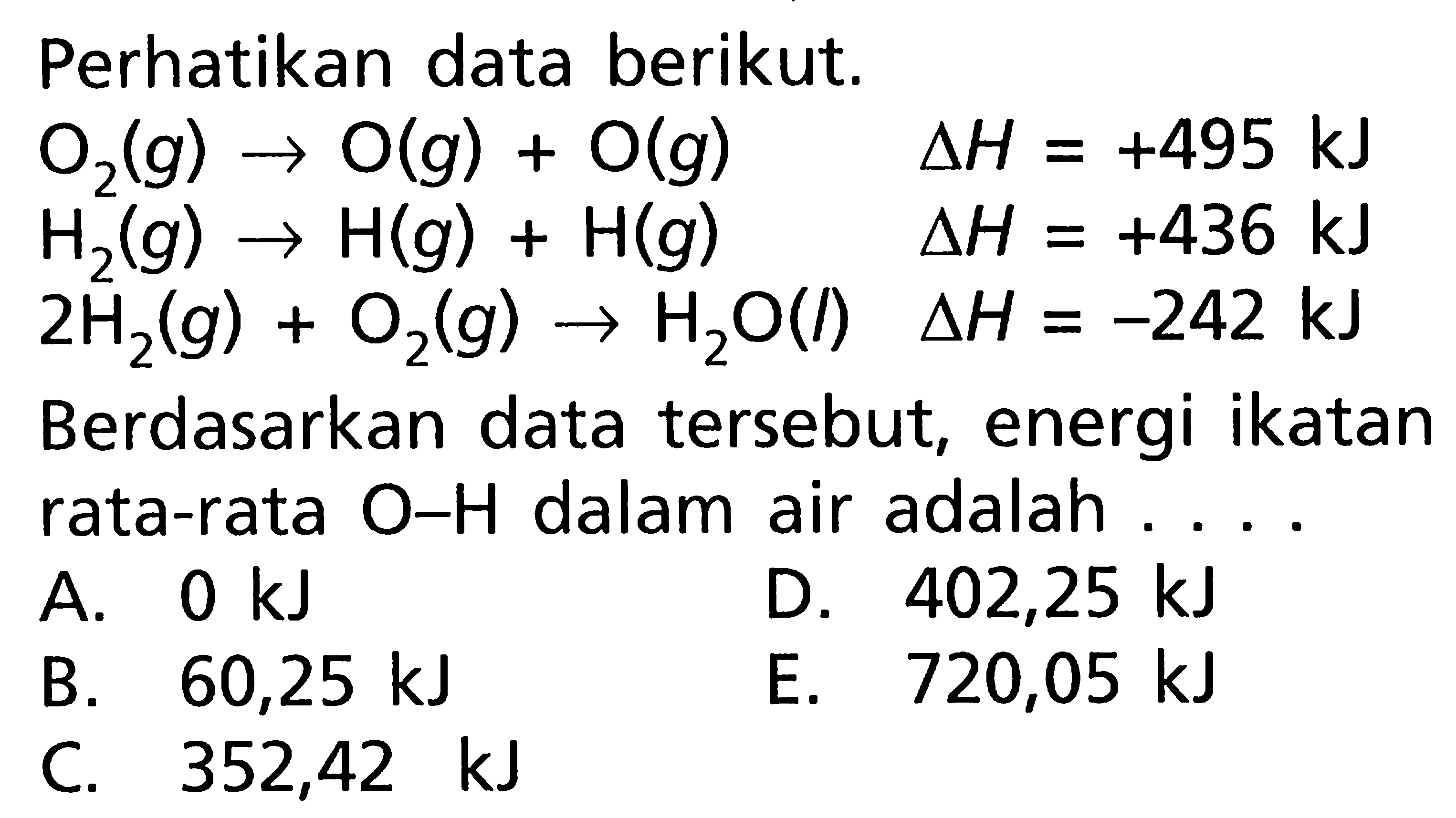 Perhatikan data berikut.  O2 (g) -> O (g) + O (g)   delta H=+495kJH2 (g) -> H (g) + H (g)   delta H=+436 kJ2H2 (g) + O2 (g) -> H2O (l)  delta H=-242 kJBerdasarkan data tersebut, energi ikatan rata-rata O-H dalam air adalah  ...     