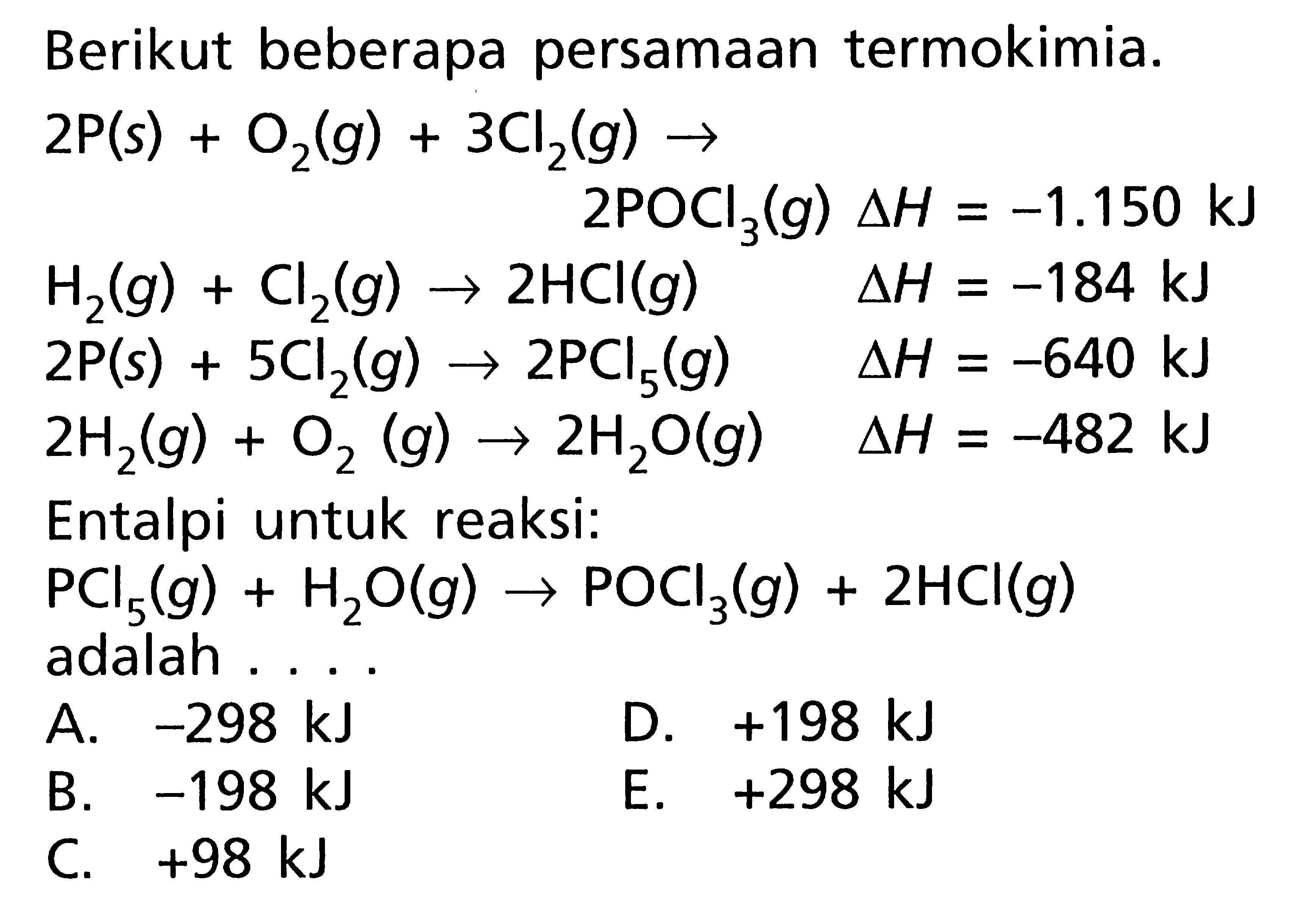 Berikut beberapa persamaan termokimia. 2P(s) + O2(g) + 3CI2(g) -> 2POCl3(g) delta H = -1.150 kJ H2(g) + Cl2(g) -> 2HCI(g) delta H = -184 kJ 2P(s) + 5Cl2(g) -> 2PCI5(g) delta H = -640 kJ 2H2(g) + O2(g) -> 2H2O(g) delta H = -482 kJ Entalpi untuk reaksi: PCI5(g) + H2O(g) -> POCl3(g) + 2HCI(g) adalah . . . .