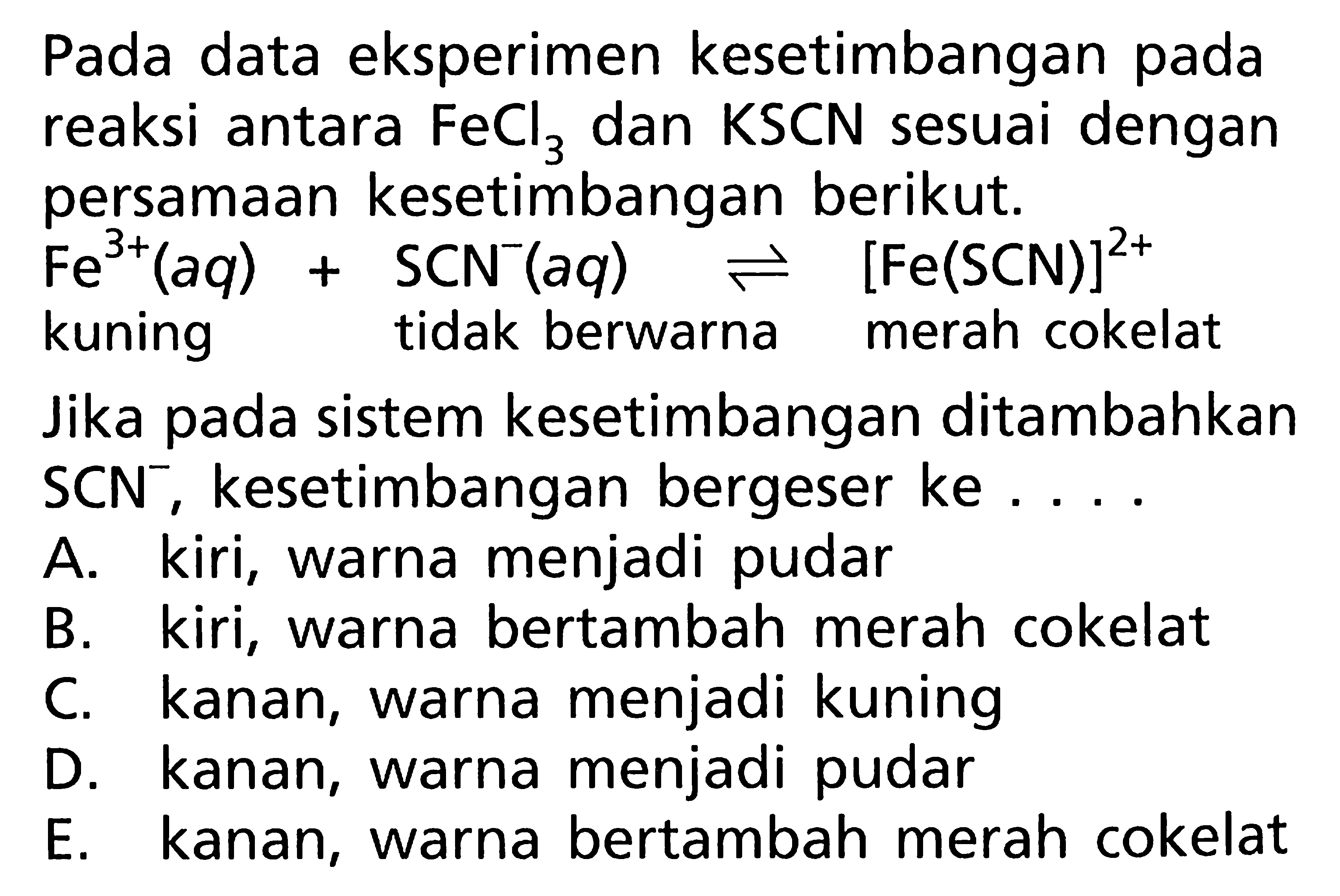 Pada data eksperimen kesetimbangan pada reaksi antara FeCl3 dan KSCN sesuai dengan persamaan kesetimbangan berikut. 
Fe^(3+) (aq) + SCN^- (aq) <=> [Fe(SCN)]^(2+)  kuning tidak berwarna merah cokelat 
Jika pada sistem kesetimbangan ditambahkan SCN^-, kesetimbangan bergeser ke 
A. kiri, warna menjadi pudar 
B. kiri, warna  bertambah merah cokelat  C. kanan, warna menjadi kuning D. kanan, warna menjadi pudar E. kanan, warna bertambah merah cokelat 