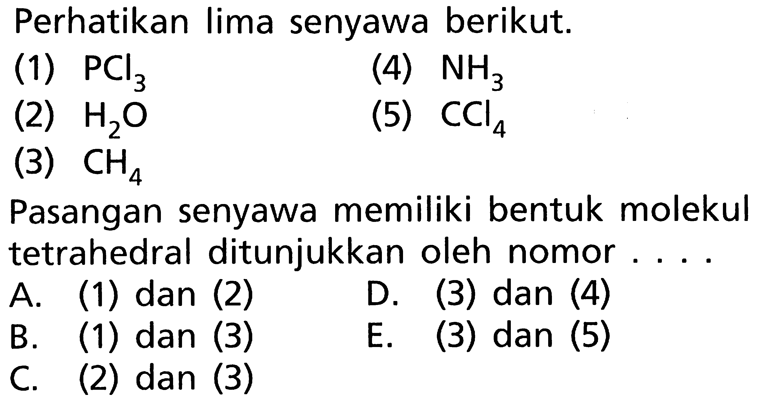 Perhatikan lima senyawa berikut.
(1)  PCl3 
(4)  NH3 
(2)  H2O 
(5)  CCl4 
(3)  CH4 
Pasangan senyawa memiliki bentuk molekul tetrahedral ditunjukkan oleh nomor ....
A. (1) dan (2)
D. (3) dan (4)
B. (1) dan (3)
E. (3) dan (5)
C. (2) dan (3)