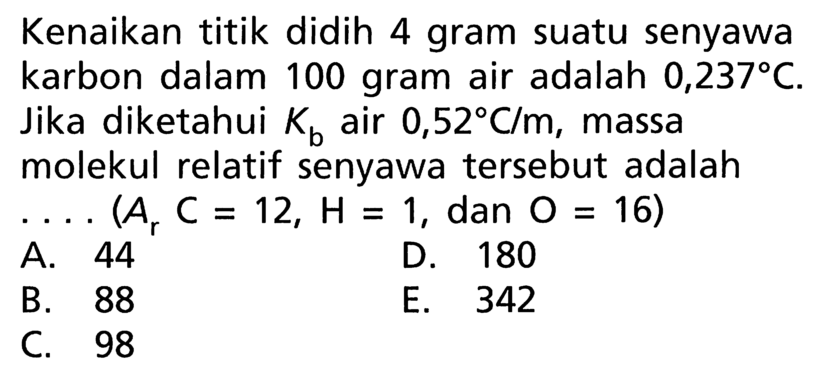 Kenaikan titik didih 4 gram suatu senyawa karbon dalam 100 gram air adalah 0,237 C. Jika diketahui Kb air 0,52 C/m , massa molekul relatif senyawa tersebut adalah .... (Ar C = 12, H = 1, dan O = 16)