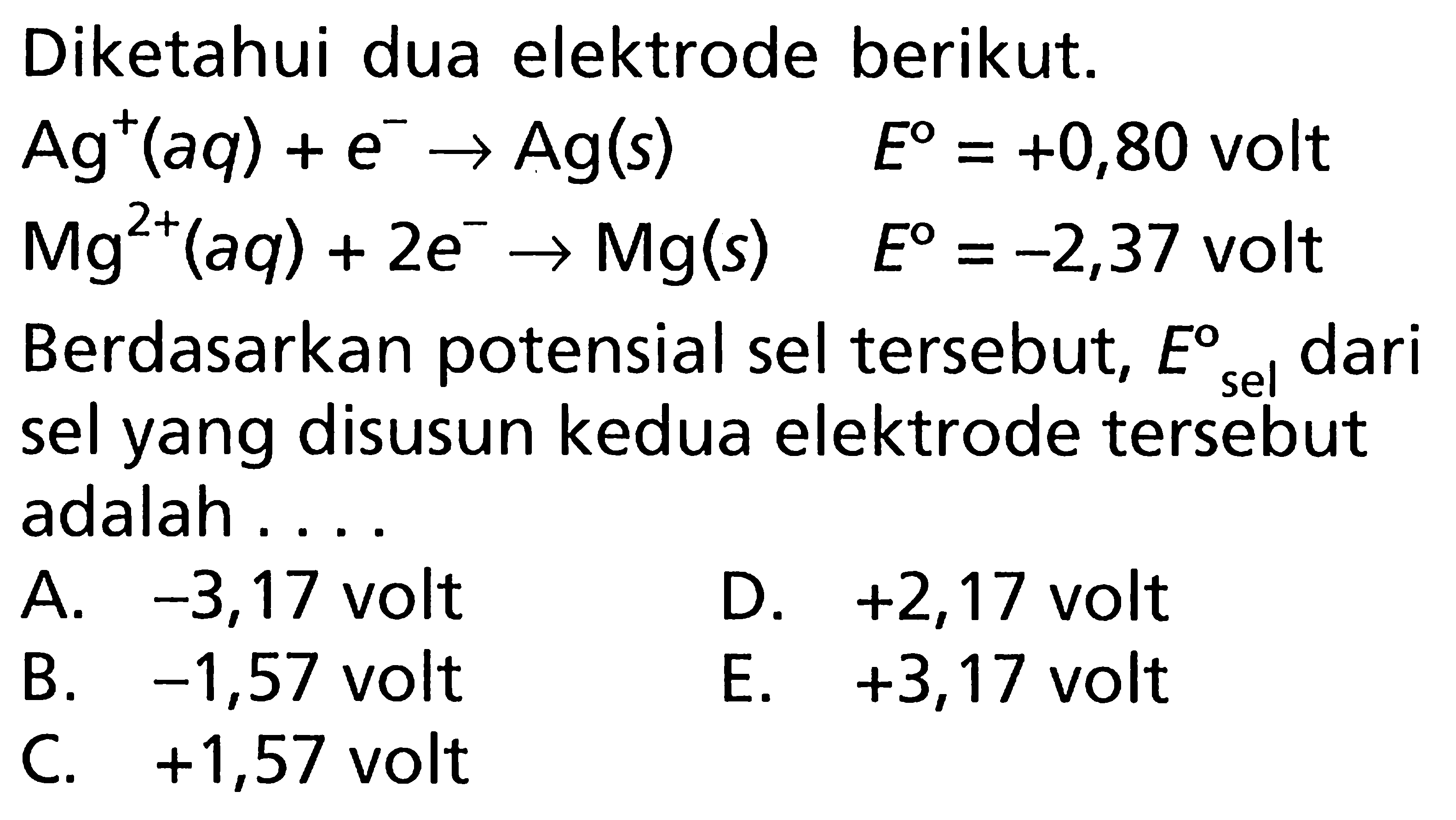 Diketahui dua elektrode berikut. Ag^+ (aq) + e^- -> Ag (s) E = +0,80 volt Mg^(2+) (aq) + 2e^- -> Mg(s) E = -2,37 volt Berdasarkan potensial sel tersebut, Esel dari sel yang disusun kedua elektrode tersebut adalah ....