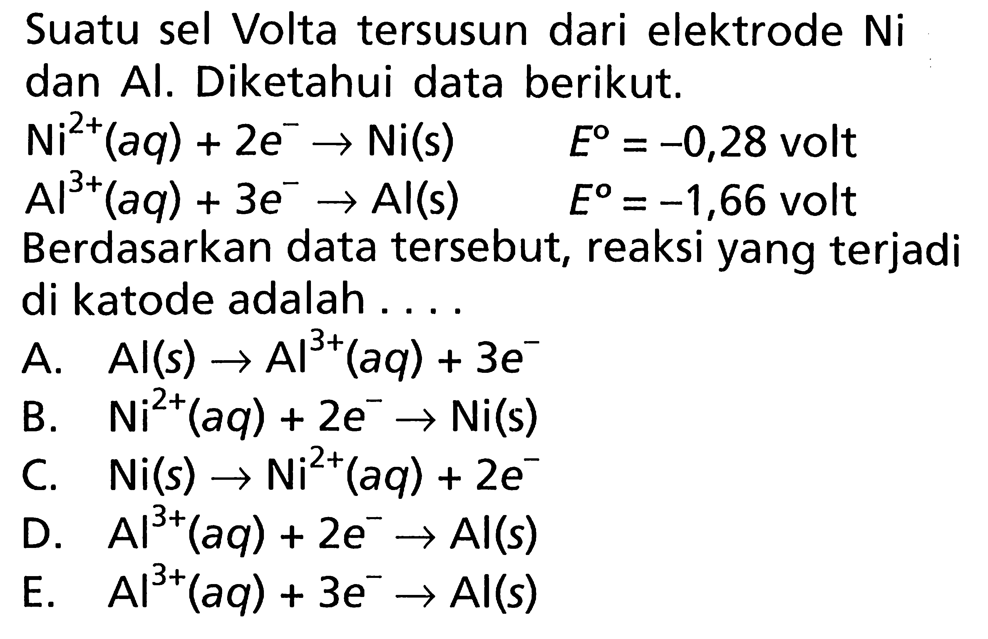 Suatu sel Volta tersusun dari elektrode Ni dan Al. Diketahui data berikut. Ni^(2+)(aq) + 2e^- -> Ni(s) E = -0,28 volt Al^(3+)(aq) + 3e^- ->Al(s) E = -1,66 volt Berdasarkan data tersebut, reaksi yang terjadi di katode adalah ....