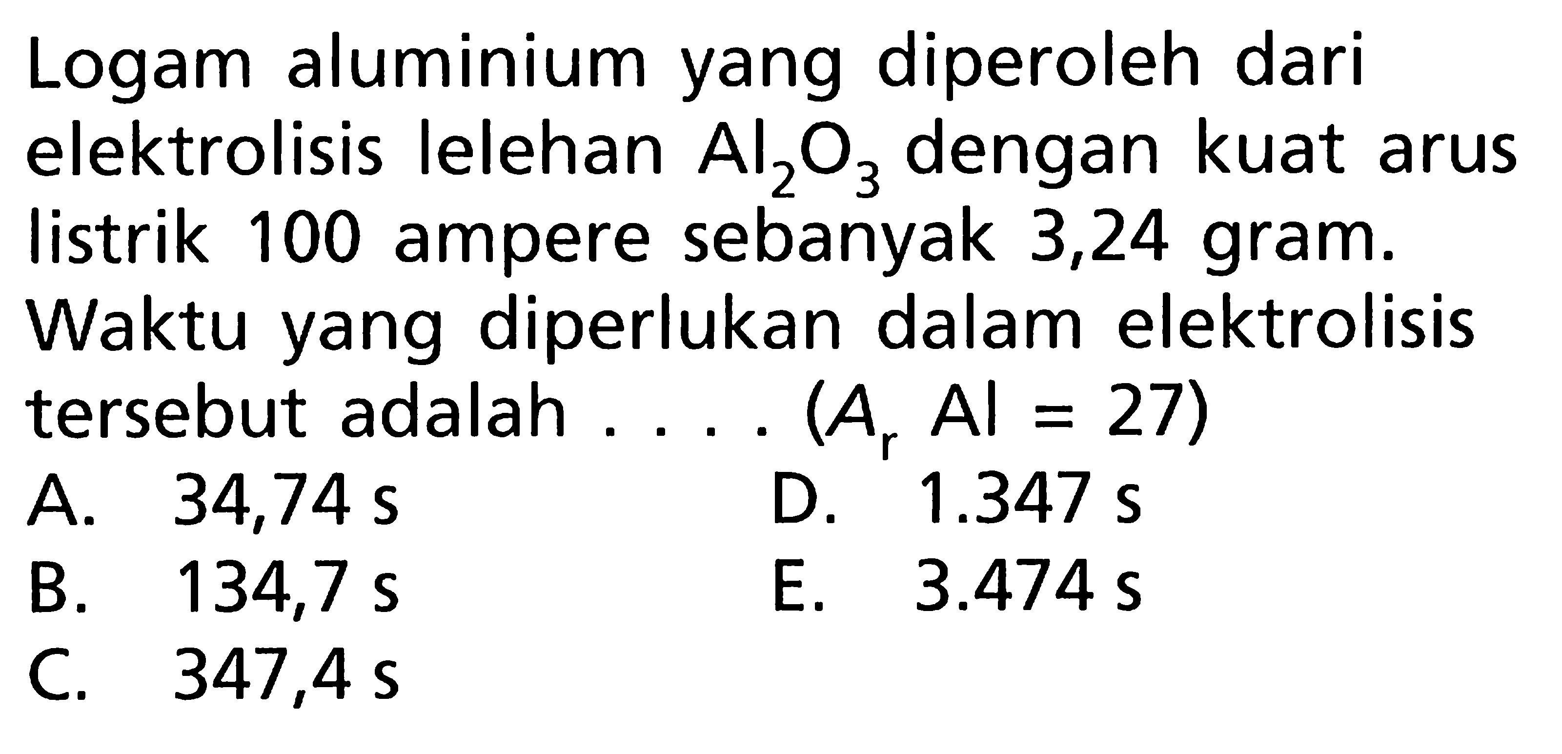 Logam aluminium yang diperoleh dari elektrolisis lelehan Al2O3 dengan kuat arus listrik 100 ampere sebanyak 3,24 gram. Waktu yang diperlukan dalam elektrolisis tersebut adalah .... (Ar Al = 27)