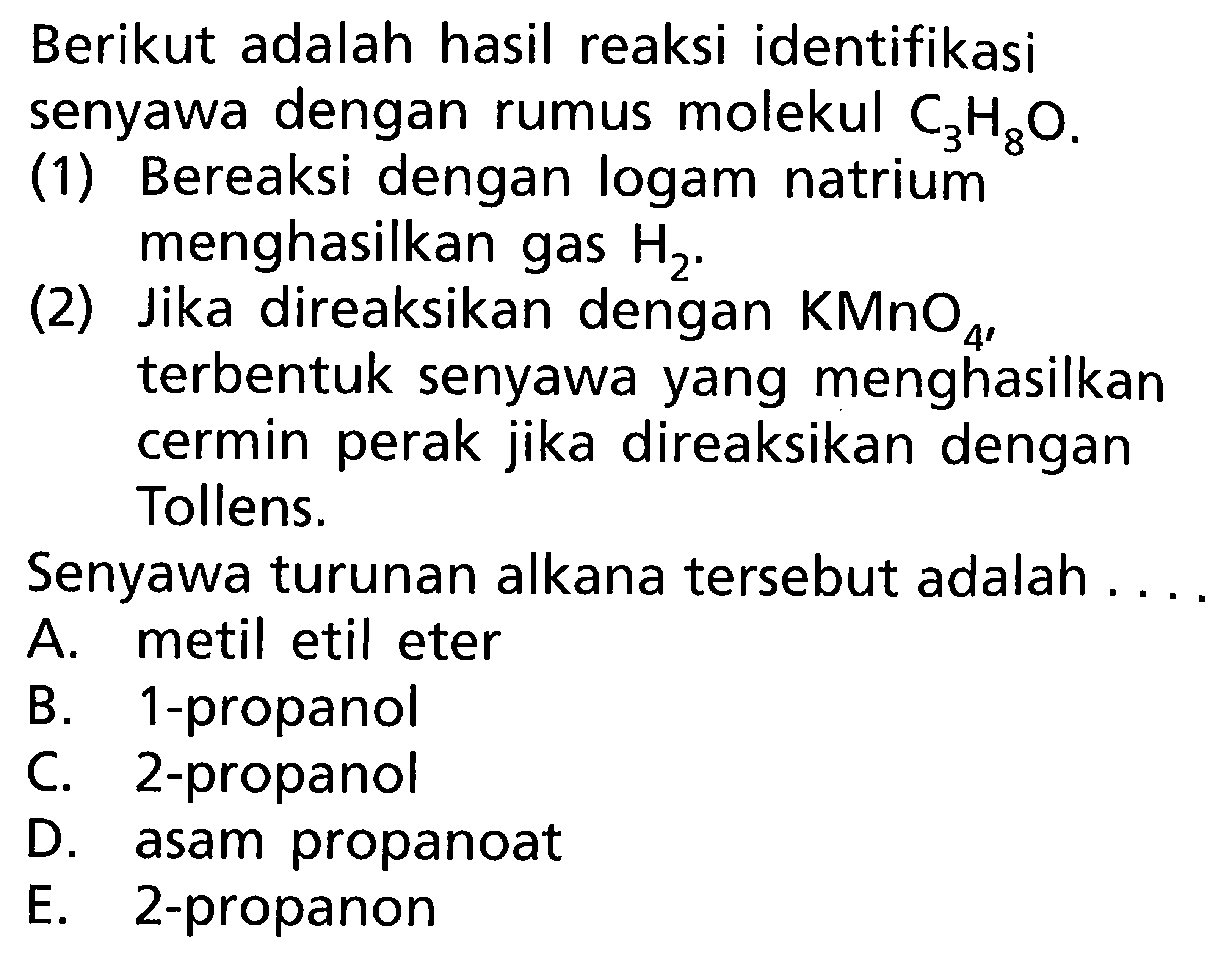 Berikut adalah hasil reaksi identifikasi senyawa dengan rumus molekul C3H8O. (1) Bereaksi dengan logam natrium menghasilkan gas H2. (2) Jika direaksikan dengan KMnO4, terbentuk senyawa yang menghasilkan cermin perak jika direaksikan dengan Tollens. Senyawa turunan alkana tersebut adalah . . . .